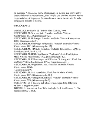 na memória. A relação de morte e linguagem é a mesma que ocorre entre
desencobrimento e encobrimento, uma relação que se deixa entrever apenas
como meia luz. A linguagem é a casa do ser, a morte é o escrínio do nada.
Linguagem e morte: o mesmo.
BIBLIOGRAFIA
DERRIDA, J. Politiques de l‘amitié. Paris :Galilée, 1994.
HEIDEGGER, M. Sein und Zeit. Frankfurt am Main: Vittorio
Klostermann, 1977. [Gesamtausgabe 2].
HEIDEGGER, M. Holzwege. Frankfurt am Main: Vittorio Klostermann,
1980. [Gesamtausgabe 5].
HEIDEGGER, M. Unterwegs zur Sprache. Frankfurt am Main: Vittorio
Klostermann, 1985. [Gesamtausgabe 12].
HEIDEGGER, M.; FINK, E. Heráclito. Tradução de Muñoz,J. , MAS, S.,
Barcelona: Ariel, 1986, p.119.
HEIDEGGER, M. Hölderlins Hymne ―Andenken‖. 2.ed. Frankfurt am
Main: Vittorio Klostermann, 1992. [Gesamtausgabe 52].
HEIDEGGER, M. Erläuterungen zu Hölderlins Dichtung, 6.ed. Frankfurt
am Main: Vittorio Klostermann, 1996a. [Gesamtausgabe 4].
HEIDEGGER, M. Wegmarken. 3.ed. Frankfurt am Main: Vittorio
Klostermann, 1996b.
[Gesamtausgabe 9].
HEIDEGGER, M. Satz vom Grund. Frankfurt am Main: Vittorio
Klostermann, 1997, [Gesamtausgabe 10 ].
HEIDEGGER, M. Vorträgeund Aufsätze. Frankfurt am Main: Vittorio
Klostermann, 2000, [Gesamtausgabe 7].
RUGGENINI, M. Il discorso dell‘altro. Ermeneutica della differenza.
Milano: Il Saggiatore,1996.
TOLSTÓI, L. A morte de Ivan Ilicht, tradução de Schnaiderman, B., São
Paulo: editora 34, 2006.

 