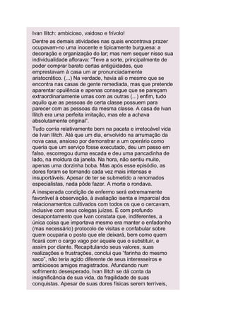 Ivan Ilitch: ambicioso, vaidoso e frívolo!
Dentre as demais atividades nas quais encontrava prazer
ocupavam-no uma inocente e tipicamente burguesa: a
decoração e organização do lar; mas nem sequer nisso sua
individualidade aflorava: “Teve a sorte, principalmente de
poder comprar barato certas antigüidades, que
emprestavam à casa um ar pronunciadamente
aristocrático. (...) Na verdade, havia ali o mesmo que se
encontra nas casas de gente remediada, mas que pretende
aparentar opulência e apenas consegue que se pareçam
extraordinariamente umas com as outras (...) enfim, tudo
aquilo que as pessoas de certa classe possuem para
parecer com as pessoas da mesma classe. A casa de Ivan
Ilitch era uma perfeita imitação, mas ele a achava
absolutamente original”.
Tudo corria relativamente bem na pacata e irretocável vida
de Ivan Ilitch. Até que um dia, envolvido na arrumação da
nova casa, ansioso por demonstrar a um operário como
queria que um serviço fosse executado, deu um passo em
falso, escorregou duma escada e deu uma pancadinha de
lado, na moldura da janela. Na hora, não sentiu muito,
apenas uma dorzinha boba. Mas após esse episódio, as
dores foram se tornando cada vez mais intensas e
insuportáveis. Apesar de ter se submetido a renomados
especialistas, nada pôde fazer. A morte o rondava.
A inesperada condição de enfermo será extremamente
favorável à observação, à avaliação isenta e imparcial dos
relacionamentos cultivados com todos os que o cercavam,
inclusive com seus colegas juízes. É com profundo
desapontamento que Ivan constata que, indiferentes, a
única coisa que importava mesmo era manter o enfadonho
(mas necessário) protocolo de visitas e confabular sobre
quem ocuparia o posto que ele deixará, bem como quem
ficará com o cargo vago por aquele que o substituir, e
assim por diante. Recapitulando seus valores, suas
realizações e frustrações, conclui que “farinha do mesmo
saco”, não teria agido diferente de seus interesseiros e
ambiciosos amigos magistrados. Afundando num
sofrimento desesperado, Ivan Ilitch se dá conta da
insignificância de sua vida, da fragilidade de suas
conquistas. Apesar de suas dores físicas serem terríveis,

 