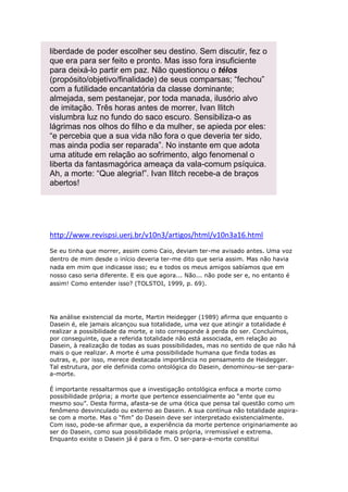 liberdade de poder escolher seu destino. Sem discutir, fez o
que era para ser feito e pronto. Mas isso fora insuficiente
para deixá-lo partir em paz. Não questionou o télos
(propósito/objetivo/finalidade) de seus comparsas; “fechou”
com a futilidade encantatória da classe dominante;
almejada, sem pestanejar, por toda manada, ilusório alvo
de imitação. Três horas antes de morrer, Ivan Ilitch
vislumbra luz no fundo do saco escuro. Sensibiliza-o as
lágrimas nos olhos do filho e da mulher, se apieda por eles:
“e percebia que a sua vida não fora o que deveria ter sido,
mas ainda podia ser reparada”. No instante em que adota
uma atitude em relação ao sofrimento, algo fenomenal o
liberta da fantasmagórica ameaça da vala-comum psíquica.
Ah, a morte: “Que alegria!”. Ivan Ilitch recebe-a de braços
abertos!

http://www.revispsi.uerj.br/v10n3/artigos/html/v10n3a16.html
Se eu tinha que morrer, assim como Caio, deviam ter-me avisado antes. Uma voz
dentro de mim desde o início deveria ter-me dito que seria assim. Mas não havia
nada em mim que indicasse isso; eu e todos os meus amigos sabíamos que em
nosso caso seria diferente. E eis que agora... Não... não pode ser e, no entanto é
assim! Como entender isso? (TOLSTOI, 1999, p. 69).

Na análise existencial da morte, Martin Heidegger (1989) afirma que enquanto o
Dasein é, ele jamais alcançou sua totalidade, uma vez que atingir a totalidade é
realizar a possibilidade da morte, e isto corresponde à perda do ser. Concluímos,
por conseguinte, que a referida totalidade não está associada, em relação ao
Dasein, à realização de todas as suas possibilidades, mas no sentido de que não há
mais o que realizar. A morte é uma possibilidade humana que finda todas as
outras, e, por isso, merece destacada importância no pensamento de Heidegger.
Tal estrutura, por ele definida como ontológica do Dasein, denominou-se ser-paraa-morte.
É importante ressaltarmos que a investigação ontológica enfoca a morte como
possibilidade própria; a morte que pertence essencialmente ao “ente que eu
mesmo sou”. Desta forma, afasta-se de uma ótica que pensa tal questão como um
fenômeno desvinculado ou externo ao Dasein. A sua contínua não totalidade aspirase com a morte. Mas o “fim” do Dasein deve ser interpretado existencialmente.
Com isso, pode-se afirmar que, a experiência da morte pertence originariamente ao
ser do Dasein, como sua possibilidade mais própria, irremissível e extrema.
Enquanto existe o Dasein já é para o fim. O ser-para-a-morte constitui

 