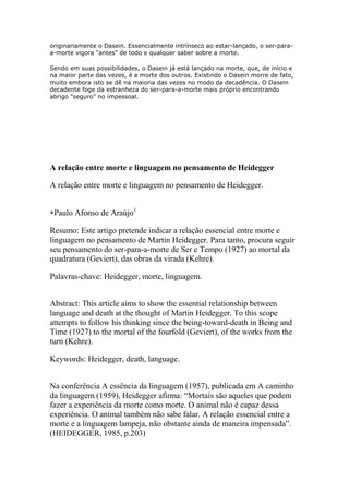 originariamente o Dasein. Essencialmente intrínseco ao estar-lançado, o ser-paraa-morte vigora “antes” de todo e qualquer saber sobre a morte.
Sendo em suas possibilidades, o Dasein já está lançado na morte, que, de início e
na maior parte das vezes, é a morte dos outros. Existindo o Dasein morre de fato,
muito embora isto se dê na maioria das vezes no modo da decadência. O Dasein
decadente foge da estranheza do ser-para-a-morte mais próprio encontrando
abrigo “seguro” no impessoal.

A relação entre morte e linguagem no pensamento de Heidegger
A relação entre morte e linguagem no pensamento de Heidegger.
Paulo Afonso de Araújo1
Resumo: Este artigo pretende indicar a relação essencial entre morte e
linguagem no pensamento de Martin Heidegger. Para tanto, procura seguir
seu pensamento do ser-para-a-morte de Ser e Tempo (1927) ao mortal da
quadratura (Geviert), das obras da virada (Kehre).
Palavras-chave: Heidegger, morte, linguagem.
Abstract: This article aims to show the essential relationship between
language and death at the thought of Martin Heidegger. To this scope
attempts to follow his thinking since the being-toward-death in Being and
Time (1927) to the mortal of the fourfold (Geviert), of the works from the
turn (Kehre).
Keywords: Heidegger, death, language.
Na conferência A essência da linguagem (1957), publicada em A caminho
da linguagem (1959), Heidegger afirma: ―Mortais são aqueles que podem
fazer a experiência da morte como morte. O animal não é capaz dessa
experiência. O animal também não sabe falar. A relação essencial entre a
morte e a linguagem lampeja, não obstante ainda de maneira impensada‖.
(HEIDEGGER, 1985, p.203)

 