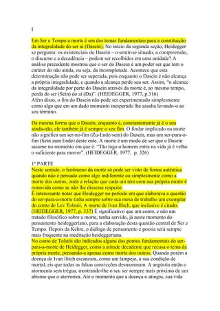 I
Em Ser e Tempo a morte é um dos temas fundamentais para a constituição
da integralidade do ser aí (Dasein). No início da segunda seção, Heidegger
se pergunta: os existenciais do Dasein – o sentir-se situado, a compreensão,
o discurso e a decadência – podem ser recolhidos em uma unidade? A
análise precedente mostrou que o ser do Dasein é um poder ser que tem o
caráter do não ainda, ou seja, da incompletude. Acontece que esta
determinação não pode ser superada, pois enquanto o Dasein é não alcança
a própria integralidade, e quando a alcança perde seu ser. Assim, ―o alcance
da integralidade por parte do Dasein através da morte é, ao mesmo tempo,
perda do ser (Sein) do aí (Da)‖. (HEIDEGGER, 1977, p.316)
Além disso, o fim do Dasein não pode ser experimentado simplesmente
como algo que em um dado momento inesperado lhe assalta levando-o ao
seu término.
Da mesma forma que o Dasein, enquanto é, constantemente já é o seu
ainda-não, ele também já é sempre o seu fim. O findar implicado na morte
não significa um ser-no-fim (Zu-Ende-sein) do Dasein, mas um ser-para-ofim (Sein zum Ende) deste ente. A morte é um modo de ser que o Dasein
assume no momento em que é. ―Tão logo o homem entra na vida já é velho
o suficiente para morrer‖. (HEIDEGGER, 1977, p. 326)
1º PARTE
Neste sentido, o fenômeno da morte só pode ser visto de forma autêntica
quando não é pensado como algo indiferente ou simplesmente como a
morte dos outros, onde a relação que cada um tem com sua própria morte é
removida como se não lhe dissesse respeito.
É interessante notar que Heidegger no período em que elaborava a questão
do ser-para-a-morte tinha sempre sobre sua mesa de trabalho um exemplar
do conto de Lev Tolstói, A morte de Ivan Ilitch, que inclusive é citado.
(HEIDEGGER, 1977, p. 337) É significativo que um conto, e não um
tratado filosófico sobre a morte, tenha servido, já neste momento do
pensamento heideggeriano, para a elaboração desta questão central de Ser e
Tempo. Depois da Kehre, o diálogo de pensamento e poesia será sempre
mais frequente na meditação heideggeriana.
No conto de Tolstói são indicados alguns dos pontos fundamentais do serpara-a-morte de Heidegger, como a atitude decadente que recusa o tema da
própria morte, pensando-a apenas como morte dos outros. Quando porém a
doença de Ivan Ilitch escancara, como um lampejo, a sua condição de
mortal, eis que todas as falsas convicções desmoronam. A angústia então o
atormenta sem trégua, mostrando-lhe o seu ser sempre mais próximo de um
abismo que o aterroriza. Até o momento que a doença o atingiu, sua vida

 