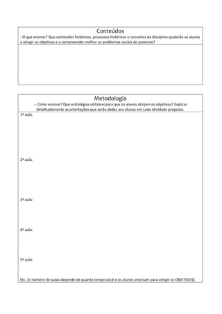Conteúdos
- O que ensinar? Que conteúdos históricos, processos históricos e conceitos da disciplina ajudarão os alunos
a atingir os objetivos e a compreender melhor os problemas sociais do presente?
Metodologia
– Como ensinar? Que estratégias utilizarei para que os alunos atinjam os objetivos? Explicar
detalhadamente as orientações que serão dadas aos alunos em cada atividade proposta.
1ª aula:
2ª aula:
3ª aula:
4ª aula:
5ª aula:
Etc. [o número de aulas depende de quanto tempo você e os alunos precisam para atingir os OBJETIVOS]
 