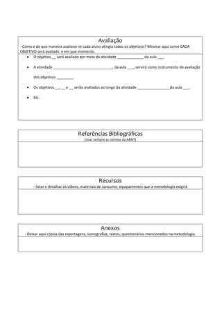 Avaliação
- Como e de que maneira avaliarei se cada aluno atingiu todos os objetivos? Mostrar aqui como CADA
OBJETIVO será avaliado e em que momento.
 O objetivo __ será avaliado por meio da atividade _____________ da aula ___.
 A atividade _____________________________, da aula ___, servirá como instrumento de avaliação
dos objetivos ________.
 Os objetivos __, __ e __ serão avaliados ao longo da atividade ________________da aula ___.
 Etc.
Referências Bibliográficas
(Usar sempre as normas da ABNT)
Recursos
- listar e detalhar os vídeos, materiais de consumo, equipamentos que a metodologia exigirá
Anexos
- Deixar aqui cópias das reportagens, iconografias, textos, questionários mencionados na metodologia.
 