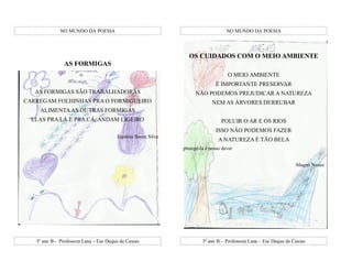 NO MUNDO DA POESIA                                                   NO MUNDO DA POESIA




                                                                OS CUIDADOS COM O MEIO AMBIENTE
                AS FORMIGAS
                                                                                   O MEIO AMBIENTE
                                                                             É IMPORTANTE PRESERVAR
   AS FORMIGAS SÃO TRABALHADORAS                                    NÃO PODEMOS PREJUDICAR A NATUREZA
CARREGAM FOLHINHAS PRA O FORMIGUEIRO                                        NEM AS ÁRVORES DERRUBAR
    ALIMENTA AS OUTRAS FORMIGAS
  ELAS PRA LÁ E PRA CÁ, ANDAM LIGEIRO                                           POLUIR O AR E OS RIOS
                                                                             ISSO NÃO PODEMOS FAZER
                                        Equésia Souza Silva
                                                                               A NATUREZA É TÃO BELA
                                                              protegê-la é nosso dever


                                                                                                                  Magno Nunes




   3º ano B - Professora Lana – Esc Duque de Caxias                    3º ano B - Professora Lana – Esc Duque de Caxias
 