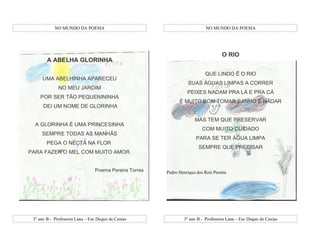 NO MUNDO DA POESIA                                             NO MUNDO DA POESIA




                                                                                   O RIO
        A ABELHA GLORINHA

                                                                           QUE LINDO É O RIO
     UMA ABELHINHA APARECEU
                                                                  SUAS ÁGUAS LIMPAS A CORRER
              NO MEU JARDIM
                                                                 PEIXES NADAM PRA LÁ E PRA CÁ
    POR SER TÃO PEQUENININHA
                                                             É MUITO BOM TOMAR BANHO E NADAR
      DEI UM NOME DE GLORINHA

                                                                     MAS TEM QUE PRESERVAR
  A GLORINHA É UMA PRINCESINHA
                                                                         COM MUITO CUIDADO
     SEMPRE TODAS AS MANHÃS
                                                                      PARA SE TER ÁGUA LIMPA
        PEGA O NÉCTA NA FLOR
                                                                       SEMPRE QUE PRECISAR
PARA FAZER O MEL COM MUITO AMOR.


                                Poema Pereira Torres   Pedro Henrique dos Reis Pereira




 3º ano B - Professora Lana – Esc Duque de Caxias               3º ano B - Professora Lana – Esc Duque de Caxias
 