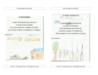 NO MUNDO DA POESIA                                          NO MUNDO DA POESIA




                                                                               O MEIO AMBIENTE
                       O PINTINHO

                O MEU PINTINHO SAIU DO OVO
                                                                             É IMPORTANTE PRESERVAR
                    E QUIS LOGO COMER
                                                                               A LINDA NATUREZA
         SUA MÃE LHE DEU COMIDA NO BICO
                                                                         NÃO PODEMOS MALTRATAR
      ELE FICOU FORTE E COMEÇOU A CORRER
                                                                        OS RIOS, MARES E FLORESTAS
                                                                   PRECISAMOS, COM CARINHO, CUIDAR
Jefferson Ian

                                                            João Guilherme




         3º ano B - Professora Lana – Esc Duque de Caxias           3º ano B - Professora Lana – Esc Duque de Caxias
 