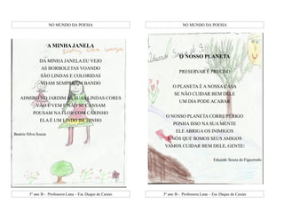 NO MUNDO DA POESIA                               NO MUNDO DA POESIA




                      A MINHA JANELA
                                                                     O NOSSO PLANETA
               DA MINHA JANELA EU VEJO
                AS BORBOLETAS VOANDO
                                                                     PRESERVAR É PRECISO
               SÃO LINDAS E COLORIDAS
               VOAM SEMPRE EM BANDO
                                                                 O PLANETA É A NOSSA CASA
                                                                  SE NÃO CUIDAR BEM DELE
   ADMIRO NO JARDIM AS SUAS LINDAS CORES
                                                                     UM DIA PODE ACABAR
             VÃO E VEM E NÃO SE CANSAM
           POUSAM NA FLOR COM CARINHO
                                                             O NOSSO PLANETA CORRE PERIGO
               ELA É UM LINDO BICHINHO
                                                                 PONHA ISSO NA SUA MENTE
                                                                   ELE ABRIGA OS INIMIGOS
Beatriz Silva Souza
                                                              E NÓS QUE SOMOS SEUS AMIGOS
                                                            VAMOS CUIDAR BEM DELE, GENTE!

                                                                                         Eduardo Souza de Figueiredo




         3º ano B - Professora Lana – Esc Duque de Caxias   3º ano B - Professora Lana – Esc Duque de Caxias
 