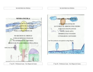 NO MUNDO DA POESIA                                      NO MUNDO DA POESIA




                       MINHA ESCOLA                                       CHEGOU A PRIMAVERA

               MINHA ESCOLA É ESPECIAL                                        QUE LINDA ESTAÇÃO
              NELA EU GOSTO DE ESTUDAR                               AS FLORES SE ABREM COM CHEIRO
              ELA TEM UM PÁTIO ENORME                                       A BELEZA DAS PLANTAS
                 PARA A GENTE BRINCAR                                            O CÉU MAIS AZUL
                                                                             BORBOLETAS VOANDO
                 NO RECREIO EU BRINCO                                       E PÁSSAROS CANTANDO
                COM AS MINHAS COLEGAS
               NA SOMBRA DAS ÁRVORES                        Ian Vitor produziu com ajuda do colega Magno
      BRINCO DE PULAR CORDA E PEGA-PEGA

Jadna Jesus da Silva




         3º ano B - Professora Lana – Esc Duque de Caxias           3º ano B - Professora Lana – Esc Duque de Caxias
 