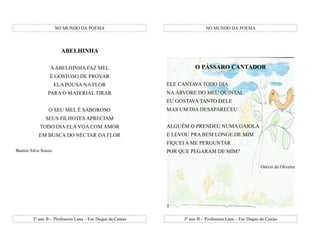 NO MUNDO DA POESIA                                    NO MUNDO DA POESIA




                        ABELHINHA

                  A ABELHINHA FAZ MEL                                 O PÁSSARO CANTADOR
                 É GOSTOSO DE PROVAR
                      ELA POUSA NA FLOR                     ELE CANTAVA TODO DIA
                 PARA O MATERIAL TIRAR                      NA ÁRVORE DO MEU QUINTAL
                                                            EU GOSTAVA TANTO DELE
                 O SEU MEL É SABOROSO                       MAS UM DIA DESAPARECEU
               SEUS FILHOTES APRECIAM
            TODO DIA ELA VOA COM AMOR                       ALGUÉM O PRENDEU NUMA GAIOLA
            EM BUSCA DO NÉCTAR DA FLOR                      E LEVOU PRA BEM LONGE DE MIM
                                                            FIQUEI A ME PERGUNTAR
Beatriz Silva Souza                                         POR QUE PEGARAM DE MIM?

                                                                                                        Otávio de Oliveira




         3º ano B - Professora Lana – Esc Duque de Caxias        3º ano B - Professora Lana – Esc Duque de Caxias
 
