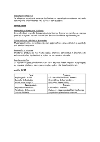 Presença Internacional
Se a Brasmar possui uma presença significativa em mercados internacionais, isso pode
ser um ponto forte indicando uma expansão bem-sucedida.
Pontos Fracos
Dependência de Recursos Marinhos
Dependendo da extensão da dependência da Brasmar de recursos marinhos, a empresa
pode estar sujeita a desafios relacionados á sustentabilidade e regulamentações
Vulnerabilidade a Mudanças Ambientais
Mudanças climáticas e eventos ambientais podem afetar a disponibilidade e qualidade
dos recursos pesqueiros.
Concorrência Intensiva
O setor de produtos do mar muitas vezes é altamente competitivo. A Brasmar pode
enfrentar desafios significativos se estiver em um mercado saturado.
Regulamentações
As regulamentações governamentais no setor de pesca podem impactar as operações
da empresa. Mudanças nas regulamentações podem criar desafios adicionais.
Análise SWOT
Força
Reputação da Marca
Portfólio de Produtos
Inovação Tecnológica
Fraqueza
Falta de Reconhecimento de Marca
Dependência de Fornecedores
Limitações de Marketing
Oportunidades
Expansão de Mercado
Tendências de Consumo
Sustentabilidade
Ameaças
Concorrência Intensiva
Flutuações nos preços das Matérias-Primas
Regulamentações Governamentais
 