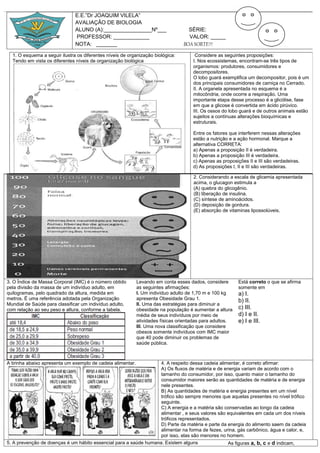 E.E.”Dr JOAQUIM VILELA”
                               AVALIAÇÂO DE BIOLOGIA
                               ALUNO (A):________________Nº___                      SÉRIE:
                               PROFESSOR: ____________                              VALOR: _____
                               NOTA: _______                                      BOA SORTE!!!

  1. O esquema a seguir ilustra os diferentes níveis de organização biológica:         Considere as seguintes proposições:
  Tendo em vista os diferentes níveis de organização biológica                        I. Nos ecossistemas, encontram-se três tipos de
                                                                                      organismos: produtores, consumidores e
                                                                                      decompositores.
                                                                                      O lobo guará exemplifica um decompositor, pois é um
                                                                                      dos principais consumidores de carniça no Cerrado.
                                                                                      II. A organela apresentada no esquema é a
                                                                                      mitocôndria, onde ocorre a respiração. Uma
                                                                                      importante etapa desse processo é a glicólise, fase
                                                                                      em que a glicose é convertida em ácido pirúvico.
                                                                                      III. Os ossos do lobo guará e de outros animais estão
                                                                                      sujeitos a contínuas alterações bioquímicas e
                                                                                      estruturais.

                                                                                      Entre os fatores que interferem nessas alterações
                                                                                      estão a nutrição e a ação hormonal. Marque a
                                                                                      alternativa CORRETA:
                                                                                      a) Apenas a proposição II é verdadeira.
                                                                                      b) Apenas a proposição III é verdadeira.
                                                                                      c) Apenas as proposições II e III são verdadeiras.
                                                                                      d) As proposições I, II e III são verdadeiras.

                                                                                      2. Considerando a escala de glicemia apresentada
                                                                                      acima, o glucagon estimula a
                                                                                      (A) quebra do glicogênio.
                                                                                      (B) liberação de insulina.
                                                                                      (C) síntese de aminoácidos.
                                                                                      (D) deposição de gordura.
                                                                                      (E) absorção de vitaminas lipossolúveis.




3. O Índice de Massa Corporal (IMC) é o número obtido        Levando em conta esses dados, considere       Está correto o que se afirma
pela divisão da massa de um indivíduo adulto, em             as seguintes afirmações:                      somente em
quilogramas, pelo quadrado da altura, medida em              I. Um indivíduo adulto de 1,70 m e 100 kg     a) I.
metros. É uma referência adotada pela Organização            apresenta Obesidade Grau 1.                   b) II.
Mundial de Saúde para classificar um indivíduo adulto,       II. Uma das estratégias para diminuir a
com relação ao seu peso e altura, conforme a tabela.         obesidade na população é aumentar a altura    c) III.
                                                             média de seus indivíduos por meio de          d) I e II.
                                                             atividades físicas orientadas para adultos.   e) I e III.
                                                             III. Uma nova classificação que considere
                                                             obesos somente indivíduos com IMC maior
                                                             que 40 pode diminuir os problemas de
                                                             saúde pública.



A tirinha abaixo apresenta um exemplo de cadeia alimentar.         4. A respeito dessa cadeia alimentar, é correto afirmar:
                                                                   A) Os fluxos de matéria e de energia variam de acordo com o
                                                                   tamanho do consumidor, por isso, quanto maior o tamanho do
                                                                   consumidor maiores serão as quantidades de matéria e de energia
                                                                   nele presentes.
                                                                   B) As quantidades de matéria e energia presentes em um nível
                                                                   trófico são sempre menores que aquelas presentes no nível trófico
                                                                   seguinte.
                                                                   C) A energia e a matéria são conservadas ao longo da cadeia
                                                                   alimentar , e seus valores são equivalentes em cada um dos níveis
                                                                   tróficos representados.
                                                                   D) Parte da matéria e parte da energia do alimento saem da cadeia
                                                                   alimentar na forma de fezes, urina, gás carbônico, água e calor, e,
                                                                   por isso, elas são menores no homem.
5. A prevenção de doenças é um hábito essencial para a saúde humana. Existem alguns               As figuras a, b, c e d indicam,
 