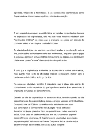 agilidade, velocidade e flexibilidade. E as capacidades coordenativas como
Capacidade de diferenciação, equilíbrio, orientação e reação.
É sim possível desenvolver a aptidão física ao trabalhar com métodos diversos
na exploração da corporeidade, uma vez que estes métodos trabalham com
"movimentos inéditos", de modo que o praticante se coloca em posição de
conhecer melhor o seu corpo e como ele funciona.
As atividades rítmicas, por exemplo, permitem trabalhar a coordenação motora
fina, assim como o sincronismo entre dois movimentos, enquanto que os jogos
e as danças permitem formas inéditas de movimento no espaço, que contribuem
diretamente para o "arsenal" de movimentos dos praticantes.
É claro que a corporeidade é diferente de acordo com a idade e até os sexos,
mas quanto mais cedo as atividades motoras começarem, melhor será a
performance do indivíduo ao longo da vida.
No processo educativo, também é importante que o aluno seja agente do
conhecimento, e não reprodutor do que o professor ensina. Para ser criativo, é
importante a mudança de comportamento.
Quando se fala de corporeidade na educação física, também quando se fala
especificamente de corporeidade na dança, é preciso valorizar a individualidade.
De acordo com os PCNs os conteúdos estão estruturados em eixos
que contemplam o conhecimento de Educação Física, estes são
formados por jogos, ginástica, ritmo e expressividade, cultura corporal e
saúde. Onde cada um destes conteúdos tem seu fundamental papel no
desenvolvimento da criança. O Jogo tem como seu objetivo a orientação
espaço-temporal, se tratando de Cultura Corporal e Saúde os educandos
devem vivenciar as diferentes práticas da cultura corporal
 