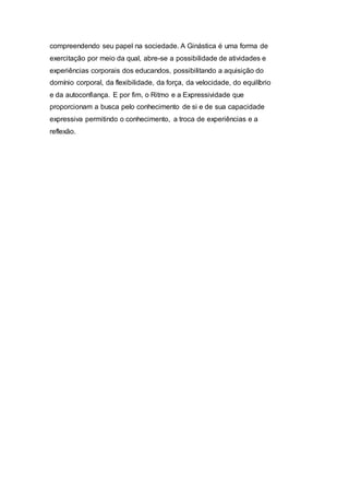 compreendendo seu papel na sociedade. A Ginástica é uma forma de
exercitação por meio da qual, abre-se a possibilidade de atividades e
experiências corporais dos educandos, possibilitando a aquisição do
domínio corporal, da flexibilidade, da força, da velocidade, do equilíbrio
e da autoconfiança. E por fim, o Ritmo e a Expressividade que
proporcionam a busca pelo conhecimento de si e de sua capacidade
expressiva permitindo o conhecimento, a troca de experiências e a
reflexão.
 