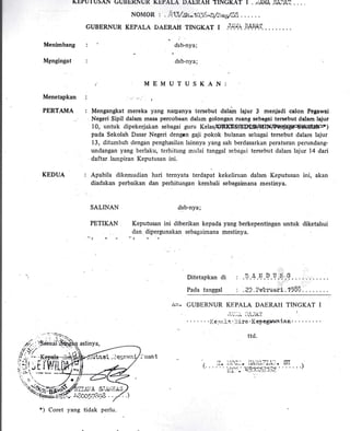 Menimbang
MBngingat
Menetapkan
PERTAMA
KEDUA
SALTNAN
PETIKAN
c.
rtLTUIUsAN GUBbKliUR KI.PALA IJAERAH I.INGKAT I ..uAI{A E,L.)A? ...
NOIUOR, . .c.13/Sr-10l.rr-.D/.nesl88
6UBERNUR KEpALA DAERAH TINGKAT I .t^i,.+ rArtrlT.
dsb-nya;
dsb-nya;
MEMUTUSKAN:
(l
Mengangkat mereka yang narpanya tersebut dalaiT lajur 3 menjadi calon Pegawai
Negeri Sipil dalam rnasa percobaan dalam golongan ruang sebagai tersebut dalam lajur
10, untuk dipekerjakarr sebagai guru KelasP?qCbS/SEOD+MtIt9FciU{g0oSdeOtaFrtt
pada Sekolah Dasar Negeri dengan gaji pokok bulanan sebagai tersebut dalam lajur
13, ditambah d'engan penghasilan lainnya yang sah berdasarkan peraturan perundang-
undangan yang berlaku, terhitung rnulai tanggal sebagai tersebut dalarn lajur 14 dari
daftar lampiran Keputusan ini.
Apabila dikemudian hari temyata terdapat kekeliruan dalam Keputusan ini, akan
diadakan perbaikan dan perhitungan kembali sebagaimana mestinya.
dsb-nya;
Keputusan ini diberikan kepada yang berkepentingan untuk diketahui
dan dipergunakan sebagairnana mestinya
?.
Ditetapkan di
Pada ta.nggpl .29 . ?ebruari . 1988 .
/!II. GUBERNUR KEPALA DAERATI TINGKAT I
:'t ).:i. I
t ri i., rL r ,l -!lLl
' iie.'ri-,.rt' -:;iro' I(epegunvaian''
trd:
*) Coret 1,ang tidak perlu.
 