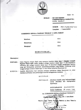 -/
PETIKAN :
GUBERNUR KEPALA DAERAH TINGKAT I'
Model : S.l.
drd nuri kcpsfuill
GI'BERNTJR KEPALA DABR.AH TICI.
, ^AH A BARAT
NOMOR : I 21 .1 2f Sk-2r7 / t1,tY
lampiran : I (satuldaftar
JAWA BARAT
Membaca
Menimbang
Mengingat
d.s.t.
d.s.t.
d.s.t.
Menetapkan:
PERTAMA :
KEDUA :
calon Pegawai Negeri Sipil yang namanya tersebut dalam laiur 2 di!ryklt menjadi
pegawai Negeri Sipil, Ouia,", pangt ut sebagai tersebut dalam lqiur I I dan kepadanya
tlibcrikan gaji scbagai tcrscbut dalam lajui tl ditarnbah dengan penghasilan larnnya
yang sah berdasarkan peraturan perundang-unclangan yang berlaku' terhitung mulu
iuniguf sebagai tersebut dalam lajui l5 dari claftar lampiran Keputusan ini'
Apabila dikemudian hari ternyata terdapat kekeliruan dala[n Keputusan rni' akan
aiaaatanperbaikandanperhitungankembalisebagaimanamestinya.
MEMUTUSKAN :
KUTIPAN: d.s.t.
PETIKAN:diberikankepadayangberkepentingart
untuk dikeuhui dan diPergunakan
scPerlunYa'
DT.TETAPKAN DI : B A N DUNC
PADA TANGGAL :10 T.IT.O L 1989
AN. GUBERNUR KEPALA DAERAH TINGKAT I
AWA BARAT
EfieQ}K, hoP' DT' I Jawa Barat
Irlntt & llon felnlg
B(lr.r
o256?f.
!.,#*+V5a8
&P^r a '*rf-j:.".s'tctd
t.;'- .cDl .il
L -,,r-': ' '
 