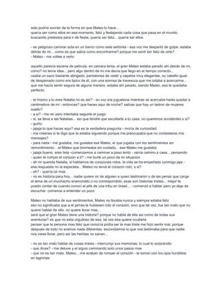 solo podría sonreir de la forma en que Mateo lo hace...
quería ser como ellos en ese momento, feliz y festejando cada cosa que pasa en el mundo,
buscando pretextos para ir de fiesta, quería ser feliz... quería ser ellos.
- es peligroso caminar sola en un barrio como este señorita - esa voz me despertó de golpe. estaba
detrás de mi... como es que sabía como encontrarme? porque me sentí tan feliz de oirlo?
- Mateo - me voltee a verlo
aquello parecía escena de pelicula, en camara lenta, el gran Mateo estaba parado ahi detrás de mi,
como? no tenía idea... pero algo dentro de mi me decía que llego en el tiempo correcto...
usaba un saco bastante abrigado, pantalones de vestir y zapatos muy elegantes, su cabello igual
de despeinado como era tipico de él, con una sonrisa de travesura que me ivitaba a acercarme...
que me hacía sentir segura de alguna manera. estaba ahi parado, siendo Mateo, eso le quedaba
perfecto.
- el mismo y tu eres Natalia no es así? - su voz era juguetona mientras se acercaba hasta quedar a
centimetros de mi - entonces? que haces aqui de noche? sabías que hay un ladron de mujeres
suelto?
- a si? - me reí pero intentaba seguirle el juego
- si, se lleva a las Natalias... así que tendré que escoltarte a tu casa, no queremos accidentes o si?
- guiño
- jajaja tu que haces aqui? esa es la verdadera pregunta - moría de curiosidad
- me creerias si te digo que te estaba siguiendo porque me preocupaba que no contestaras mis
mensajes?
- para nada - me gustaba, me gustaba ese Mateo, el que jugaba con los sentimientos sin
remordimiento... el Mateo que bromeaba sin cuidado... ese Mateo me gustaba
- jajaja bueno, eres lista -comenzamos a caminar a paso lento - venía camino a casa... pensando
- quien te rompio el corazón a ti? - me burle un poco de mi situacion
- ah mi querida Natalia, si hablamos de corazones rotos, la vida se ha empeñado conmigo jaja -
esa respuesta no la esperaba... Mateo no tenía el corazon roto, o si?
- eh? - quería oir mas
- no es historia para hoy... nadie quiere oir de alguien a quien lastimaron o de las penas que carga
el alma de un muchacho enamorado o no correspondido, esas son historias tristes... mejor te
puedo contar de cuando conocí al jefe de una tribu en brasil... - comenzó a hablar pero yo deje de
escuchar. comence a entender un poco
Mateo no hablaba de sus sentimientos, Mateo no lloraba nunca y siempre estaba feliz
eso no significaba que a él jamás le hubiesen roto el corazón, sino que tal vez, fue tan malo que no
quiere hablar de ello, no quiere llorar mas...
será que el gran Mateo tiene una historia? porque no habla de ella asi como de todas sus
aventuras? es que no esta orgulloso de esa, tal vez esa quiere ocultarla
pensar que la persona mas feliz que conocía podía ser la mas triste me hizo sentir mal, porque
despues de todo no eramos nada diferentes, escondiamos lo que nos lastimaba para que nadie
nos viese llorar, pero así las heridas no sanan...
- no es tan malo hablar de cosas tristes - interrumpi sus memorias, lo cual lo sorprendio
- que dices? - me detuve y el siguio caminando solo unos pasos mas
- que no es tan malo, Mateo... me acaban de romper el corazón - le sonreí con los ojos hundidos
en lagrimas
 