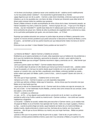 -mi tía tiene una boutique, podemos sacar unos vestidos de ahí - catalina sonrió maléficamente
-tu tía nos puede prestar vestidos? - me sorprendía la generosidad de su familia
-jajaja digamos que van de su parte – Carmen y cata rieron divertidas, entonces supe que serían
robados y ya no me asustaba eso, era típico de ellas, lo hacían por diversión pues ellas tenían el
dinero para comprar todos los vestidos que quisieran.
Daniel y Mateo entraron al salón acompañados de otros chicos de la clase, bromeando pesado, se
habían acoplado muy bien y todos los querían... menos el grupo de Luis... <<que ya ni me dirige la
mirada... soy tan miserable?>> aparté esas ideas de mi cabeza para que no tomaran el control, ya
tenía suficiente de actuar raro. Detrás de ellos la profesora de Legalidad entró y comenzó su clase,
en la cual todos participaban por gusto, era una buena clase... un 10 facil.
Supongo que estaba actuando raro porque no podía dejar de pensar en Mateo y pensando como
superar mi mal de amores (problema que podía solucionar si descubría la historia de Mateo y como
la supero... así también yo tal vez podría hacerlo) así que básicamente mateo me tenia sin dormir
ahora...
Entonces tuve una idea! <<claro Natalia! Como pudiste ser tan tonta?!>>
****************************
-La historia de Mateo? - dijeron Carmen y Catalina al unísono
Estábamos ya en pijama sentadas en el suelo, ellas esperaban que yo hablara de mis problemas o
de lo que me mantenía tan distraída y aproveche la situación, es decir, quien sabría mejor la
historia de Mateo que sus amigas? Quienes recorrieron viajes y aventuras con él... ellas tenían que
contármelo.
-para que quieres saber eso Natty? - Carmen estaba desconcertada
-no he podido dejar de pensar en ello desde que insinuó que tenía el corazón roto... ustedes saben
lo que he pasado y lo mal que me siento desde aquel incidente con Luis, pero si alguien puede
superar un corazón roto y ser tan feliz y equilibrado como Mateo, entonces también yo puedo...
quiero saber que pasó con Mateo, quien y como lo hizo... como lo superó? Quiero ser como él... -
explique
-No creo que lo haya superado... - Catalina tomó un tono serio
-tampoco yo lo creo – Carmen la apoyó y yo solo esperaba respuestas
-es lindo que admires a Mateo, todas aquí lo hacemos... de los chicos que he conocido creo que
Mateo es el mas fuerte que hay
-vaya que la vida se ha obsesionado con él - Carmen sacó de su bolsa una caja de cervezas y le
dio una a Cata – lo han lastimado mucho Natalia, y hemos visto como renace de sus cenizas, como
ese pájaro, como se llama?
-Fénix? - conteste a su referencia
-si, ese... en fin... si hay alguien que puede darnos una lección es él, es decir, su primer gran
perdida la sufrió a los 6 años cuando su mamá murió - Carmen continuo – nos contó eso cuando
viajábamos a Argentina
-si recuerdo – Catalina se acostó, estaba lista para escuchar a Carmen narrar y yo lo estaba más
-El papá de Mateo no es el hombre mas ejemplar del mundo, mató a su mujer a golpes y frente a
su hijo... cuando la policía llegó era tarde, aquel bastardo se había ido y la mamá de Mateo ya
estaba muerta, desde entonces lo criaron sus tíos, hermana de su mamá, son muy buenas
personas... dice él que su tía es idéntica a su mamá, era una mujer hermosa... Mateo se parece
mucho a ella
-gracias a dios que no se parece al hijo de perra de su papá - Cata le dio un gran sorbo a su
cerveza, a ambas parecía dolerles el tema, pues eran muy cercanas a Mateo y lo querían mucho
 