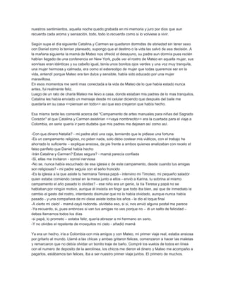 nuestros sentimientos, aquella noche quedo grabada en mi memoria y juro por dios que aun
recuerdo cada aroma y sensación, todo, todo lo recuerdo como si lo volviese a vivir.
Según supe el día siguiente Catalina y Carmen se quedaron dormidas de ebriedad sin tener sexo
con Daniel como lo tenían planeado, supongo que el destino o la vida las salvó de esa decisión. A
la mañana siguiente la mamá de Mateo nos ofreció el desayuno, su padre aun dormía pues recién
habían llegado de una conferencia en New York, pude ver el rostro de Mateo en aquella mujer, sus
sonrisas eran idénticas y su cabello igual, tenía unos bonitos ojos verdes y una voz muy tranquila,
una mujer hermosa y calmada, era como el estereotipo de mujer que todas queremos ser en la
vida, entendí porque Mateo era tan dulce y sensible, había sido educado por una mujer
maravillosa.
En esos momentos me sentí mas conectada a la vida de Mateo de lo que había estado nunca
antes, fui realmente feliz.
Luego de un rato de charla Mateo me llevo a casa, donde estaban mis padres de lo mas tranquilos,
Catalina les había enviado un mensaje desde mi celular diciendo que después del baile me
quedaría en su casa <<piensan en todo>> así que eso creyeron que había hecho.
Esa misma tarde les comenté acerca del "Campamento de artes manuales para niñas del Sagrado
Corazón" al que Catalina y Carmen asistirían <<vaya nombrecito>> era la cuartada para el viaje a
Colombia, en serio quería ir pero dudaba que mis padres me dejasen así como así.
-Con que dinero Natalia? - mi padre alzó una ceja, temiendo que le pidiese una fortuna
-Es un campamento religioso, no piden nada, solo debo costear mis viáticos, con el trabajo he
ahorrado lo suficiente – explique ansiosa, de pie frente a ambos quienes analizaban con recelo el
falso panfleto que Daniel había hecho
-Irán Catalina y Carmen? Estas segura? - mamá parecía confiada
-Si, ellas me invitaron - sonreí nerviosa
-No se, nunca había escuchado de esa iglesia o de este campamento, desde cuando tus amigas
son religiosas? - mi padre seguía con el seño fruncido
-Es la iglesia a la que asiste tu hermana Teresa papá - intervino mi Timoteo, mi pequeño salador
quien estaba comiendo cereal en la mesa junto a ellos - envió a Karina, tu sobrina al mismo
campamento el año pasado lo olvidas? - ese niño era un genio, la tía Teresa y papá no se
hablaban por ningún motivo, aunque él insistía en fingir que todo iba bien, así que de inmediato le
cambio el gesto del rostro, intentando disimular que no lo había olvidado, aunque nunca había
pasado - y una compañera de mi clase asiste todos los años - le dio el toque final
-A cierto mi cielo! - mamá cayó redonda- olvidaba eso, si si, nos envió alguna postal me parece
-Ya recuerdo, si, pues entonces si van tus amigas no veo porque no – di un salto de felicidad –
debes llamarnos todos los días
-si papá, lo prometo – estaba feliz, quería abrazar a mi hermano en serio.
-Y no olvides el repelente de mosquitos mi cielo - añadió mamá
Ya era un hecho, iría a Colombia con mis amigos y con Mateo, mi primer viaje real, estaba ansiosa
por gritarlo al mundo. Llamé a las chicas y ambas gritaron felices, comenzaron a hacer las maletas
y remarcaron que no debía olvidar un bonito traje de baño. Compré los vuelos de todos en línea
con el numero de deposito de la aerolínea, los chicos me dieron el dinero y Mateo me acompaño a
pagarlos, estábamos tan felices, iba a ser nuestro primer viaje juntos. El primero de muchos.
 