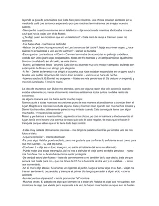 leyendo la guía de actividades que Cata hizo para nosotros. Los chicos estaban sentados en la
mesita de café que teníamos esperando por que nosotras termináramos de arreglar nuestro
cabello.
-Siempre he querido montarme en un teleférico – dije emocionada mientras abotonaba mi saco
azul que hacía juego con el de Mateo.
-¿Te digo quien se montó en que en un teleférico? - Cata miró de reojo a Carmen quien río
apenada.
-Fue hace años - Carmen se defendió
-Hablan del pobre chico que conoció en Las barrancas del cobre? Jajaja su primer virgen, ¿hace
cuanto no encuentras a uno así mi Carmen? - Daniel se burlaba
-Esos quedan casi extintos mi Dani – Carmen terminaba de acomodar su pelirroja cabellera,
vestida con unos jeans algo desgastados, botas de frío blancas y un abrigo precioso igualmente
blanco con afelpado en el cuello, se veía divina.
-Bueno, ya estamos listas - anunció Cata con su atuendo muy a la moda y abrigado, bufanda con
estampado de flores y un abrigo gris elegante.
-Al fin! - Daniel se levantó y se dirigió a la puerta, sus rizos estaban escondidos en un gorro azul y
llevaba una suéter deportivo del mismo tono azulado. - vamos o se hace de noche.
-Apenas son las 9:15 Daniel, no exageres – Mateo se reía yendo tras él. Se detuvo un segundo y
me miró sonriendo. Tomó mi mano.
La idea de cruzarnos con Dulce me aterraba, pero por alguna razón ella solo aparecía cuando
estaba solamente yo, hasta el momento mientras estábamos todos juntos no daba rastro de
existencia.
de alguna manera eso me hacía sentir mucho mejor.
Íbamos a pie a todas nuestras excursiones pues de esa manera alcanzábamos a conocer bien el
lugar, Bogotá era precioso sin duda alguna. Cata y Carmen iban ligando con muchachos locales y
Daniel iba tras ellas, últimamente parecía muy irritado cuando Cata conseguía liarse con algún
muchacho. <<hacen linda pareja>>
Mateo y yo íbamos a nuestro ritmo, siguiendo a los chicos, yo con mi cámara y él observando el
lugar, tenía en el rostro una sonrisa de esas que solo él sabe regalar, de esas que te hacen ir
tranquila porque sabes que él lo tiene todo bajo control.
-Estas muy callada últimamente preciosa – me dirigió la palabra mientras yo tomaba una de mis
fotos al cielo.
-A que te refieres? - intente disimular.
-Te pasa algo Natalia, puedo notarlo, pero me gustaría que confiaras lo suficiente en mi como para
que me cuentes – su voz era seria.
-Confío en ti – dije en un tono inseguro, no sabía si hablarle del tema o callármelo.
-Puedo notar que estas intranquila, así no vas a disfrutar el viaje como se debe preciosa – rodeo
mis hombros con su brazo haciéndome sentir protegida.
-De verdad estoy bien Mateo – trate de convencerme a mi también de lo que decía, trate de que
sonara real hasta para mi – que me dices de ti? Fui a buscarte la otra vez y no estabas... - tenía
que comentarlo.
-Ah si, me lo dijo Daniel, fui a fumar un cigarrillo al jardín, luego a tomar algo en el bar... viajar me
trae un sentimiento de pesadez y siempre el primer día tengo que ceder a algún vicio - sonrío
apenado
-Aun recuerdas el pasado? - temía pronunciar "el" nombre.
-Muchas veces. El pasado es algo que siempre va a estar ahí Natalia es algo que no superas, son
cicatrices de algo que viviste pero superaste a la vez, te hacen mas fuertes aunque aun te duelan
 
