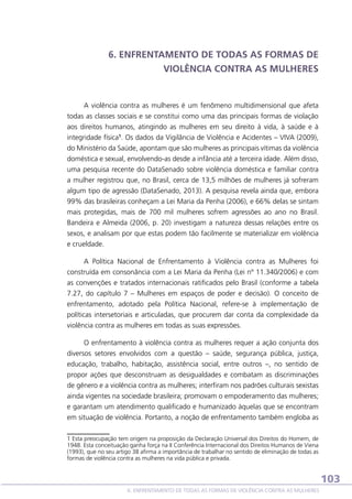 6. ENFRENTAMENTO DE TODAS AS FORMAS DE
VIOLÊNCIA CONTRA AS MULHERES

A violência contra as mulheres é um fenômeno multidimensional que afeta
todas as classes sociais e se constitui como uma das principais formas de violação
aos direitos humanos, atingindo as mulheres em seu direito à vida, à saúde e à
integridade física1. Os dados da Vigilância de Violência e Acidentes – VIVA (2009),
do Ministério da Saúde, apontam que são mulheres as principais vítimas da violência
doméstica e sexual, envolvendo-as desde a infância até a terceira idade. Além disso,
uma pesquisa recente do DataSenado sobre violência doméstica e familiar contra
a mulher registrou que, no Brasil, cerca de 13,5 milhões de mulheres já sofreram
algum tipo de agressão (DataSenado, 2013). A pesquisa revela ainda que, embora
99% das brasileiras conheçam a Lei Maria da Penha (2006), e 66% delas se sintam
mais protegidas, mais de 700 mil mulheres sofrem agressões ao ano no Brasil.
Bandeira e Almeida (2006, p. 20) investigam a natureza dessas relações entre os
sexos, e analisam por que estas podem tão facilmente se materializar em violência
e crueldade.
A Política Nacional de Enfrentamento à Violência contra as Mulheres foi
construída em consonância com a Lei Maria da Penha (Lei nº 11.340/2006) e com
as convenções e tratados internacionais ratificados pelo Brasil (conforme a tabela
7.27, do capítulo 7 – Mulheres em espaços de poder e decisão). O conceito de
enfrentamento, adotado pela Política Nacional, refere-se à implementação de
políticas intersetoriais e articuladas, que procurem dar conta da complexidade da
violência contra as mulheres em todas as suas expressões.
O enfrentamento à violência contra as mulheres requer a ação conjunta dos
diversos setores envolvidos com a questão – saúde, segurança pública, justiça,
educação, trabalho, habitação, assistência social, entre outros –, no sentido de
propor ações que desconstruam as desigualdades e combatam as discriminações
de gênero e a violência contra as mulheres; interfiram nos padrões culturais sexistas
ainda vigentes na sociedade brasileira; promovam o empoderamento das mulheres;
e garantam um atendimento qualificado e humanizado àquelas que se encontram
em situação de violência. Portanto, a noção de enfrentamento também engloba as
1 Esta preocupação tem origem na proposição da Declaração Universal dos Direitos do Homem, de
1948. Esta conceituação ganha força na II Conferência Internacional dos Direitos Humanos de Viena
(1993), que no seu artigo 38 afirma a importância de trabalhar no sentido de eliminação de todas as
formas de violência contra as mulheres na vida pública e privada.

103
6. ENFRENTAMENTO DE TODAS AS FORMAS DE VIOLÊNCIA CONTRA AS MULHERES

 