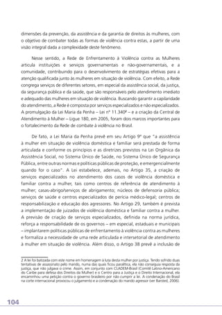 dimensões da prevenção, da assistência e da garantia de direitos às mulheres, com
o objetivo de combater todas as formas de violência contra estas, a partir de uma
visão integral dada a complexidade deste fenômeno.
Nesse sentido, a Rede de Enfrentamento à Violência contra as Mulheres
articula instituições e serviços governamentais e não-governamentais, e a
comunidade, contribuindo para o desenvolvimento de estratégias efetivas para a
atenção qualificada junto às mulheres em situação de violência. Com efeito, a Rede
congrega serviços de diferentes setores, em especial da assistência social, da justiça,
da segurança pública e da saúde, que são responsáveis pelo atendimento imediato
e adequado das mulheres em situação de violência. Buscando garantir a capilaridade
do atendimento, a Rede é composta por serviços especializados e não especializados.
A promulgação da Lei Maria da Penha – Lei nº 11.3402 – e a criação da Central de
Atendimento à Mulher – Ligue 180, em 2005, foram dois marcos importantes para
o fortalecimento da Rede de combate à violência no Brasil.
De fato, a Lei Maria da Penha prevê em seu Artigo 9º que “a assistência
à mulher em situação de violência doméstica e familiar será prestada de forma
articulada e conforme os princípios e as diretrizes previstos na Lei Orgânica da
Assistência Social, no Sistema Único de Saúde, no Sistema Único de Segurança
Pública, entre outras normas e políticas públicas de proteção, e emergencialmente
quando for o caso”. A Lei estabelece, ademais, no Artigo 35, a criação de
serviços especializados no atendimento dos casos de violência doméstica e
familiar contra a mulher, tais como centros de referência de atendimento à
mulher; casas-abrigo/serviços de abrigamento; núcleos de defensoria pública;
serviços de saúde e centros especializados de perícia médico-legal; centros de
responsabilização e educação dos agressores. No Artigo 29, também é prevista
a implementação de juizados de violência doméstica e familiar contra a mulher.
A previsão de criação de serviços especializados, definida na norma jurídica,
reforça a responsabilidade de os governos – em especial, estaduais e municipais
– implantarem políticas públicas de enfrentamento à violência contra as mulheres
e formaliza a necessidade de uma rede articulada e intersetorial de atendimento
à mulher em situação de violência. Além disso, o Artigo 38 prevê a inclusão de

2 A lei foi batizada com este nome em homenagem à luta desta mulher por justiça. Tendo sofrido duas
tentativas de assassinato pelo marido, numa das quais ficou paralítica, ela não conseguia resposta da
justiça, que não julgava o crime. Assim, em conjunto com CLADEM-Brasil (Comitê Latino-Americano
do Caribe para defesa dos Direitos da Mulher) e o Centro para a Justiça e o Direito Internacional, ela
encaminhou uma petição contra o governo brasileiro por não cumprir a lei. A condenação do Brasil
na corte internacional provocou o julgamento e a condenação do marido agressor (ver Barsted, 2006).

104

 