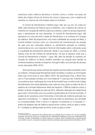 estatísticas sobre violência doméstica e familiar contra a mulher nas bases de
dados dos órgãos oficiais do Sistema de Justiça e Segurança, com o objetivo de
subsidiar os sistemas de informações sobre as mulheres.
A Central de Atendimento à Mulher–Ligue 180, por sua vez, foi criada em
2005, pela Secretaria de Políticas para as Mulheres, com o objetivo de orientar as
mulheres em situação de violência sobre seus direitos e sobre os serviços disponíveis
para o atendimento de suas demandas. A Central de Atendimento–Ligue 180
representa um novo elo entre a Rede de Atendimento e as mulheres em situação
de violência. Além de proporcionar uma maior visibilidade aos serviços da Rede, a
Central também funciona como um instrumento de monitoramento da atuação
de cada uma das instituições públicas no atendimento prestado às mulheres,
constituindo-se em uma importante fonte de informações sobre a demanda social
e a qualidade do atendimento oferecido. Desde a sua criação em 2005, a Central
realizou mais de três milhões de atendimentos. Há que se destacar ainda que a
Central de Atendimento à Mulher – Ligue 180, além de atender às mulheres em
situação de violência no Brasil, também estendeu sua atuação para atender às
mulheres brasileiras vivendo na Espanha, Portugal e Itália, com previsão de alcançar
outros sete países (SPM, 2012).
Outro ponto que merece atenção diz respeito aos homicídios cometidos contra
as mulheres. A Organização Mundial de Saúde consolidou e analisou as informações
sobre esse crime entre os anos 2006 e 2010. Na classificação final, o Brasil ficou
com a 7ª pior posição mundial, com uma média de 11 casos por dia. É diante destas
circunstâncias que a tipificação do crime de feminicídio3 que na reforma do Código
Penal Brasileiro vem sendo debatida e está, cada vez mais, posta na ordem do dia. O
relatório da Comissão Parlamentar Mista de Inquérito –CPMI da Violência contra a
Mulher no Brasil, divulgado em julho de 2013, defende a alteração do Código Penal
para inserir o feminicídio como circunstância qualificadora do crime de homicídio. O
projeto de lei caracteriza como feminicídio o homicídio de mulheres praticado nas
seguintes circunstâncias: “I – relação íntima de afeto ou parentesco, por afinidade
ou consanguinidade, entre a vítima e o agressor no presente ou no passado; II –
prática de qualquer tipo de violência sexual contra a vítima, antes ou após a morte;
III – mutilação ou desfiguração da vítima, antes ou após a morte”.

3 O Feminicídio é o assassinato de mulheres pela sua condição de ser mulher, com uso de crueldade
excessiva, que atenta contra sua condição de ser mulher/feminina/fêmea, contra sua integridade física
e mental, a saúde, as liberdades e a vida de meninas e mulheres. Não é simplesmente o assassinato de
uma mulher, mas sim o conjunto de ações violentas envolvidas nesse assassinato (ver Bandeira, 2013).

105
6. ENFRENTAMENTO DE TODAS AS FORMAS DE VIOLÊNCIA CONTRA AS MULHERES

 