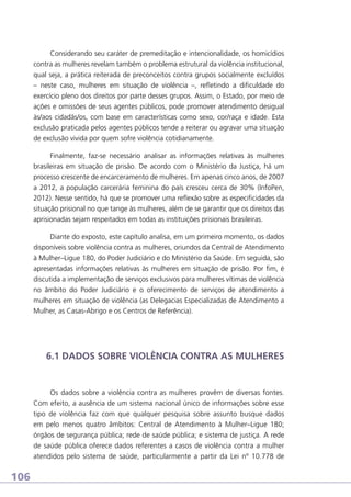 Considerando seu caráter de premeditação e intencionalidade, os homicídios
contra as mulheres revelam também o problema estrutural da violência institucional,
qual seja, a prática reiterada de preconceitos contra grupos socialmente excluídos
– neste caso, mulheres em situação de violência –, refletindo a dificuldade do
exercício pleno dos direitos por parte desses grupos. Assim, o Estado, por meio de
ações e omissões de seus agentes públicos, pode promover atendimento desigual
às/aos cidadãs/os, com base em características como sexo, cor/raça e idade. Esta
exclusão praticada pelos agentes públicos tende a reiterar ou agravar uma situação
de exclusão vivida por quem sofre violência cotidianamente.
Finalmente, faz-se necessário analisar as informações relativas às mulheres
brasileiras em situação de prisão. De acordo com o Ministério da Justiça, há um
processo crescente de encarceramento de mulheres. Em apenas cinco anos, de 2007
a 2012, a população carcerária feminina do país cresceu cerca de 30% (InfoPen,
2012). Nesse sentido, há que se promover uma reflexão sobre as especificidades da
situação prisional no que tange às mulheres, além de se garantir que os direitos das
aprisionadas sejam respeitados em todas as instituições prisionais brasileiras.
Diante do exposto, este capítulo analisa, em um primeiro momento, os dados
disponíveis sobre violência contra as mulheres, oriundos da Central de Atendimento
à Mulher–Ligue 180, do Poder Judiciário e do Ministério da Saúde. Em seguida, são
apresentadas informações relativas às mulheres em situação de prisão. Por fim, é
discutida a implementação de serviços exclusivos para mulheres vítimas de violência
no âmbito do Poder Judiciário e o oferecimento de serviços de atendimento a
mulheres em situação de violência (as Delegacias Especializadas de Atendimento a
Mulher, as Casas-Abrigo e os Centros de Referência).

6.1 DADOS SOBRE VIOLÊNCIA CONTRA AS MULHERES

Os dados sobre a violência contra as mulheres provêm de diversas fontes.
Com efeito, a ausência de um sistema nacional único de informações sobre esse
tipo de violência faz com que qualquer pesquisa sobre assunto busque dados
em pelo menos quatro âmbitos: Central de Atendimento à Mulher–Ligue 180;
órgãos de segurança pública; rede de saúde pública; e sistema de justiça. A rede
de saúde pública oferece dados referentes a casos de violência contra a mulher
atendidos pelo sistema de saúde, particularmente a partir da Lei nº 10.778 de

106

 
