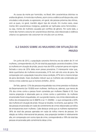 As causas da morte por homicídio, no Brasil, têm características distintas na
análise de gênero. A morte das mulheres, assim como a violência sofrida por elas, está
vinculada à vida privada; os agressores, em geral, são pessoas próximas das vítimas,
com as quais, no geral, mantêm algum tipo de vinculo. Em muitos casos, essas
mortes têm características misóginas, podendo ser tipificadas como feminicídios –
ou seja, mortes de mulheres causadas por conflitos de gênero. Por outro lado, a
morte dos homens costuma ter características distintas; está relacionada à violência
urbana e os agressores não costumam ter vínculos com as vítimas.

6.2 DADOS SOBRE AS MULHERES EM SITUAÇÃO DE
PRISÃO

Em junho de 2012, a população carcerária feminina era da ordem de 31 mil
mulheres, correspondendo a 6,2% do total da população carcerária brasileira. Entre
as mulheres em situação de prisão, pouco mais de 43% cumpriam penas em regime
fechado e cerca de 35% delas eram presas provisórias. É interessante notar que,
deste quantitativo de mulheres encarceradas, 61% tem até oito anos de pena. Na
comparação com a população masculina nessa condição, 47% tem o mesmo tempo
de pena decretado. Esses resultados indicam que as mulheres são condenadas por
menos crimes violentos que os homens (InfoPen, 2012).
De fato, apenas 1,5% das pessoas enquadradas nos crimes previstos no Estatuto
do Desarmamento (Lei 10.826) eram mulheres. Verificou-se, ademais, que menos de
3% dos crimes contra a pessoa foram cometidos por mulheres (Tabela 6.10). Essa
mesma proporção é observada para os crimes contra o patrimônio. As mulheres
encarceradas foram enquadradas, em sua grande maioria, nos crimes relacionados ao
tráfico de entorpecentes (Lei 6.368/76 e Lei 11.343/06) – o que corresponde a 63%
das mulheres em situação de prisão. Há que se ressaltar, no entanto, que apenas 13%
das pessoas encarceradas em razão do cometimento de crimes relacionados ao tráfico
de entorpecentes eram mulheres. Cabe destacar ainda que as mulheres representam
36% do total das pessoas apenadas em razão do tráfico interno de pessoas. Em
relação ao tráfico internacional de pessoas, essa proporção também é relativamente
alta, em comparação com outros tipos de crime, correspondendo a 18% do total das
pessoas encarceradas pelo cometimento desse crime.

112

 