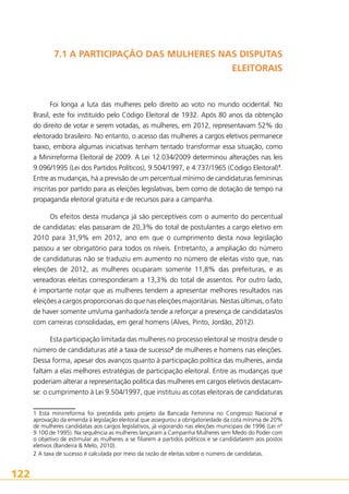 7.1 A PARTICIPAÇÃO DAS MULHERES NAS DISPUTAS
ELEITORAIS

Foi longa a luta das mulheres pelo direito ao voto no mundo ocidental. No
Brasil, este foi instituído pelo Código Eleitoral de 1932. Após 80 anos da obtenção
do direito de votar e serem votadas, as mulheres, em 2012, representavam 52% do
eleitorado brasileiro. No entanto, o acesso das mulheres a cargos eletivos permanece
baixo, embora algumas iniciativas tenham tentado transformar essa situação, como
a Minirreforma Eleitoral de 2009. A Lei 12.034/2009 determinou alterações nas leis
9.096/1995 (Lei dos Partidos Políticos), 9.504/1997, e 4.737/1965 (Código Eleitoral)1.
Entre as mudanças, há a previsão de um percentual mínimo de candidaturas femininas
inscritas por partido para as eleições legislativas, bem como de dotação de tempo na
propaganda eleitoral gratuita e de recursos para a campanha.
Os efeitos desta mudança já são perceptíveis com o aumento do percentual
de candidatas: elas passaram de 20,3% do total de postulantes a cargo eletivo em
2010 para 31,9% em 2012, ano em que o cumprimento desta nova legislação
passou a ser obrigatório para todos os níveis. Entretanto, a ampliação do número
de candidaturas não se traduziu em aumento no número de eleitas visto que, nas
eleições de 2012, as mulheres ocuparam somente 11,8% das prefeituras, e as
vereadoras eleitas corresponderam a 13,3% do total de assentos. Por outro lado,
é importante notar que as mulheres tendem a apresentar melhores resultados nas
eleições a cargos proporcionais do que nas eleições majoritárias. Nestas últimas, o fato
de haver somente um/uma ganhador/a tende a reforçar a presença de candidatas/os
com carreiras consolidadas, em geral homens (Alves, Pinto, Jordão, 2012).
Esta participação limitada das mulheres no processo eleitoral se mostra desde o
número de candidaturas até a taxa de sucesso2 de mulheres e homens nas eleições.
Dessa forma, apesar dos avanços quanto à participação política das mulheres, ainda
faltam a elas melhores estratégias de participação eleitoral. Entre as mudanças que
poderiam alterar a representação política das mulheres em cargos eletivos destacamse: o cumprimento à Lei 9.504/1997, que instituiu as cotas eleitorais de candidaturas
1 Esta minirreforma foi precedida pelo projeto da Bancada Feminina no Congresso Nacional e
aprovação da emenda à legislação eleitoral que assegurou a obrigatoriedade da cota mínima de 20%
de mulheres candidatas aos cargos legislativos, já vigorando nas eleições municipais de 1996 (Lei nº
9.100 de 1995). Na sequência as mulheres lançaram a Campanha Mulheres sem Medo do Poder com
o objetivo de estimular as mulheres a se filiarem a partidos políticos e se candidatarem aos postos
eletivos (Bandeira  Melo, 2010).
2 A taxa de sucesso é calculada por meio da razão de eleitas sobre o número de candidatas.

122

 