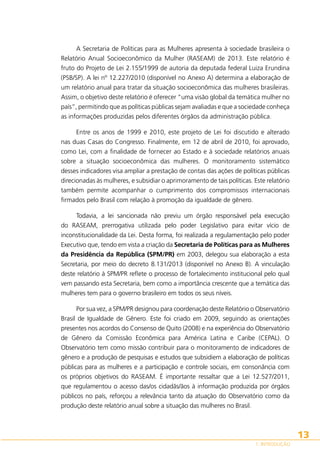 A Secretaria de Políticas para as Mulheres apresenta à sociedade brasileira o
Relatório Anual Socioeconômico da Mulher (RASEAM) de 2013. Este relatório é
fruto do Projeto de Lei 2.155/1999 de autoria da deputada federal Luiza Erundina
(PSB/SP). A lei nº 12.227/2010 (disponível no Anexo A) determina a elaboração de
um relatório anual para tratar da situação socioeconômica das mulheres brasileiras.
Assim, o objetivo deste relatório é oferecer “uma visão global da temática mulher no
país”, permitindo que as políticas públicas sejam avaliadas e que a sociedade conheça
as informações produzidas pelos diferentes órgãos da administração pública.
Entre os anos de 1999 e 2010, este projeto de Lei foi discutido e alterado
nas duas Casas do Congresso. Finalmente, em 12 de abril de 2010, foi aprovado,
como Lei, com a finalidade de fornecer ao Estado e à sociedade relatórios anuais
sobre a situação socioeconômica das mulheres. O monitoramento sistemático
desses indicadores visa ampliar a prestação de contas das ações de políticas públicas
direcionadas às mulheres, e subsidiar o aprimoramento de tais políticas. Este relatório
também permite acompanhar o cumprimento dos compromissos internacionais
firmados pelo Brasil com relação à promoção da igualdade de gênero.
Todavia, a lei sancionada não previu um órgão responsável pela execução
do RASEAM, prerrogativa utilizada pelo poder Legislativo para evitar vício de
inconstitucionalidade da Lei. Desta forma, foi realizada a regulamentação pelo poder
Executivo que, tendo em vista a criação da Secretaria de Políticas para as Mulheres
da Presidência da República (SPM/PR) em 2003, delegou sua elaboração a esta
Secretaria, por meio do decreto 8.131/2013 (disponível no Anexo B). A vinculação
deste relatório à SPM/PR reflete o processo de fortalecimento institucional pelo qual
vem passando esta Secretaria, bem como a importância crescente que a temática das
mulheres tem para o governo brasileiro em todos os seus níveis.
Por sua vez, a SPM/PR designou para coordenação deste Relatório o Observatório
Brasil de Igualdade de Gênero. Este foi criado em 2009, seguindo as orientações
presentes nos acordos do Consenso de Quito (2008) e na experiência do Observatório
de Gênero da Comissão Econômica para América Latina e Caribe (CEPAL). O
Observatório tem como missão contribuir para o monitoramento de indicadores de
gênero e a produção de pesquisas e estudos que subsidiem a elaboração de políticas
públicas para as mulheres e a participação e controle sociais, em consonância com
os próprios objetivos do RASEAM. É importante ressaltar que a Lei 12.527/2011,
que regulamentou o acesso das/os cidadãs/ãos à informação produzida por órgãos
públicos no país, reforçou a relevância tanto da atuação do Observatório como da
produção deste relatório anual sobre a situação das mulheres no Brasil.

13
1. INTRODUÇÃO

 