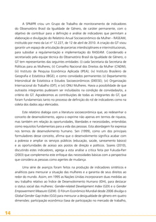 A SPM/PR criou um Grupo de Trabalho de monitoramento de indicadores
do Observatório Brasil da Igualdade de Gênero, de caráter permanente, com o
objetivo de contribuir para a definição e análise de indicadores que permitam a
elaboração e divulgação do Relatório Anual Socioeconômico da Mulher - RASEAM,
instituído por meio da Lei nº 12.227, de 12 de abril de 2010. A criação do GT visou
garantir um espaço de articulação de parcerias interdisciplinares e interinstitucionais,
para subsidiar a regulamentação e implementação do RASEAM. Coordenado e
secretariado pela equipe técnica do Observatório Brasil da Igualdade de Gênero, o
GT tem representantes das seguintes entidades: (i) cada Secretaria da Secretaria de
Políticas para as Mulheres; (ii) Conselho Nacional dos Direitos da Mulher (CNDM);
(iii) Instituto de Pesquisa Econômica Aplicada (IPEA); (iv) Instituto Brasileiro de
Geografia e Estatística (IBGE); e como convidados permanentes (v) Departamento
Intersindical de Estatística e Estudos Socioeconômicos (DIEESE); (vi) Organização
Internacional do Trabalho (OIT); e (vii) ONU Mulheres. Havia a possibilidade de que
outras/os integrantes pudessem ser incluídas/os na condição de convidadas/os, a
critério do GT. Agradecemos as contribuições de todas as integrantes do GT, que
foram fundamentais tanto no processo de definição do rol de indicadores como na
coleta dos dados aqui elencados.
Este relatório dialoga com a literatura socioeconômica que, ao redesenhar o
conceito de desenvolvimento, agora o exprime não apenas em termos de riqueza,
mas também em relação às oportunidades, liberdades e necessidades, entendidas
como requisitos fundamentais para a vida das pessoas. Esta abordagem foi expressa
nos termos de desenvolvimento humano. Sen (1999), como um dos principais
formuladores desse conceito, afirma que o desenvolvimento significa acabar com
a pobreza e ampliar os serviços públicos (educação, saúde, saneamento básico)
e as oportunidades de acesso aos postos de direção e políticos. Soares (2010),
discutindo estes indicadores, agrega a esta análise a critica feita por Fukuda-Parr
(2003) que complementa este enfoque das necessidades básicas com a perspectiva
que considera as pessoas como agentes de mudança.
Uma série de avanços foram feitos na produção de indicadores sintéticos e
analíticos para mensurar a situação das mulheres e a garantia de seus direitos ao
redor do mundo. Assim, em 1995 as Nações Unidas incorporaram duas medidas ao
seu trabalho relativo ao Índice de Desenvolvimento Humano (IDH), para destacar
o status social das mulheres: Gender-related Development Index (GDI) e o Gender
Empowerment Measure (GEM). O Fórum Econômico Mundial desde 2006 divulga o
Global Gender Gap Index (GGI) para mensurar a desigualdade de gênero em quatro
dimensões: participação econômica (taxa de participação no mercado de trabalho,

14

 