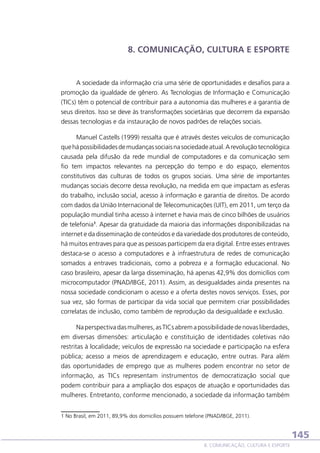 8. COMUNICAÇÃO, CULTURA E ESPORTE

A sociedade da informação cria uma série de oportunidades e desafios para a
promoção da igualdade de gênero. As Tecnologias de Informação e Comunicação
(TICs) têm o potencial de contribuir para a autonomia das mulheres e a garantia de
seus direitos. Isso se deve às transformações societárias que decorrem da expansão
dessas tecnologias e da instauração de novos padrões de relações sociais.
Manuel Castells (1999) ressalta que é através destes veículos de comunicação
que há possibilidades de mudanças sociais na sociedade atual. A revolução tecnológica
causada pela difusão da rede mundial de computadores e da comunicação sem
fio tem impactos relevantes na percepção do tempo e do espaço, elementos
constitutivos das culturas de todos os grupos sociais. Uma série de importantes
mudanças sociais decorre dessa revolução, na medida em que impactam as esferas
do trabalho, inclusão social, acesso à informação e garantia de direitos. De acordo
com dados da União Internacional de Telecomunicações (UIT), em 2011, um terço da
população mundial tinha acesso à internet e havia mais de cinco bilhões de usuários
de telefonia1. Apesar da gratuidade da maioria das informações disponibilizadas na
internet e da disseminação de conteúdos e da variedade dos produtores de conteúdo,
há muitos entraves para que as pessoas participem da era digital. Entre esses entraves
destaca-se o acesso a computadores e à infraestrutura de redes de comunicação
somados a entraves tradicionais, como a pobreza e a formação educacional. No
caso brasileiro, apesar da larga disseminação, há apenas 42,9% dos domicílios com
microcomputador (PNAD/IBGE, 2011). Assim, as desigualdades ainda presentes na
nossa sociedade condicionam o acesso e a oferta destes novos serviços. Esses, por
sua vez, são formas de participar da vida social que permitem criar possibilidades
correlatas de inclusão, como também de reprodução da desigualdade e exclusão.
Na perspectiva das mulheres, as TICs abrem a possibilidade de novas liberdades,
em diversas dimensões: articulação e constituição de identidades coletivas não
restritas à localidade; veículos de expressão na sociedade e participação na esfera
pública; acesso a meios de aprendizagem e educação, entre outras. Para além
das oportunidades de emprego que as mulheres podem encontrar no setor de
informação, as TICs representam instrumentos de democratização social que
podem contribuir para a ampliação dos espaços de atuação e oportunidades das
mulheres. Entretanto, conforme mencionado, a sociedade da informação também
1 No Brasil, em 2011, 89,9% dos domicílios possuem telefone (PNAD/IBGE, 2011).

145
8. COMUNICAÇÃO, CULTURA E ESPORTE

 