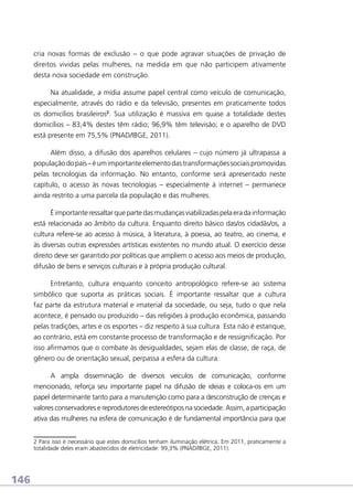 cria novas formas de exclusão – o que pode agravar situações de privação de
direitos vividas pelas mulheres, na medida em que não participem ativamente
desta nova sociedade em construção.
Na atualidade, a mídia assume papel central como veículo de comunicação,
especialmente, através do rádio e da televisão, presentes em praticamente todos
os domicílios brasileiros2. Sua utilização é massiva em quase a totalidade destes
domicílios – 83,4% destes têm rádio; 96,9% têm televisão; e o aparelho de DVD
está presente em 75,5% (PNAD/IBGE, 2011).
Além disso, a difusão dos aparelhos celulares – cujo número já ultrapassa a
população do país – é um importante elemento das transformações sociais promovidas
pelas tecnologias da informação. No entanto, conforme será apresentado neste
capítulo, o acesso às novas tecnologias – especialmente à internet – permanece
ainda restrito a uma parcela da população e das mulheres.
É importante ressaltar que parte das mudanças viabilizadas pela era da informação
está relacionada ao âmbito da cultura. Enquanto direito básico das/os cidadãs/os, a
cultura refere-se ao acesso à música, à literatura, à poesia, ao teatro, ao cinema, e
às diversas outras expressões artísticas existentes no mundo atual. O exercício desse
direito deve ser garantido por políticas que ampliem o acesso aos meios de produção,
difusão de bens e serviços culturais e à própria produção cultural.
Entretanto, cultura enquanto conceito antropológico refere-se ao sistema
simbólico que suporta as práticas sociais. É importante ressaltar que a cultura
faz parte da estrutura material e imaterial da sociedade, ou seja, tudo o que nela
acontece, é pensado ou produzido – das religiões à produção econômica, passando
pelas tradições, artes e os esportes – diz respeito à sua cultura. Esta não é estanque;
ao contrário, está em constante processo de transformação e de ressignificação. Por
isso afirmamos que o combate às desigualdades, sejam elas de classe, de raça, de
gênero ou de orientação sexual, perpassa a esfera da cultura.
A ampla disseminação de diversos veículos de comunicação, conforme
mencionado, reforça seu importante papel na difusão de ideias e coloca-os em um
papel determinante tanto para a manutenção como para a desconstrução de crenças e
valores conservadores e reprodutores de estereótipos na sociedade. Assim, a participação
ativa das mulheres na esfera de comunicação é de fundamental importância para que
2 Para isso é necessário que estes domicílios tenham iluminação elétrica. Em 2011, praticamente a
totalidade deles eram abastecidos de eletricidade: 99,3% (PNAD/IBGE, 2011).

146

 