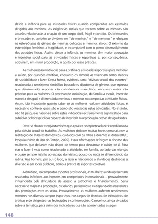 desde a infância para as atividades físicas quando comparadas aos estímulos
dirigidos aos meninos. As exigências sociais que recaem sobre as meninas são
aquelas relacionadas à criação de um corpo dócil, frágil e contido. Os brinquedos
e brincadeiras também se dividem em “de meninas” e “de meninos” e reforçam
os estereótipos de gênero de meninas delicadas e meninos ativos. O extremo do
estereótipo feminino, a fragilidade, é incompatível com o pleno desenvolvimento
das aptidões físicas. Assim, desde a infância, os meninos têm maior aprovação
e incentivo social para as atividades físicas e esportivas e, por consequência,
adquirem, em maior proporção, o gosto por essas práticas.
As mulheres são motivadas para a prática de atividades esportivas para melhorar
a saúde, por questões estéticas, enquanto os homens as vivenciam como práticas
de sociabilidade e lazer. Desta forma, evidencia uma “divisão sexual dos esportes”
relacionada a um sistema simbólico baseado na dicotomia de gênero, que expressa
que determinados esportes são considerados masculinos, enquanto outros são
próprios para as mulheres. O processo de socialização, da família à escola, insere de
maneira desigual e diferenciada meninas e meninos no campo das atividades físicas.
Assim, tão importante quanto saber se as mulheres realizam atividades físicas, é
necessário conhecer quais são e como são realizadas estas atividades. No entanto,
não há pesquisas nacionais sobre estes indicadores extremamente significativos para
subsidiar políticas públicas capazes de interferir na reprodução dessas desigualdades.
Deve-se chamar atenção também que a prática de esportes e lazer é condicionada
pela divisão sexual do trabalho. As mulheres dedicam muitas horas semanais com a
realização de afazeres domésticos, cuidados com os filhos e doentes e idosos (IBGE,
Pesquisa Piloto de Uso do Tempo, 2009). Essas informações reforçam o discurso das
mulheres que declaram não dispor de tempo para descansar e cuidar de si. Para
elas o lazer é visto como relacionado a atividades em família, ao lado das crianças
e quase sempre restrito ao espaço doméstico, pouco ou nada se diferenciando da
rotina. Aos homens, por outro lado, o lazer é relacionado a atividades destinadas à
diversão e em locais públicos, como a prática de esportes coletivos.
Além disso, no campo dos esportes profissionais, as mulheres ainda apresentam
resultados inferiores aos homens em competições internacionais – provavelmente
influenciado pela dificuldade de acesso a patrocínios e financiamentos. Seria
necessário mapear a proporção, os salários, patrocínios e as disparidades nos valores
das premiações entre os sexos. Provavelmente, as mulheres auferem rendimentos
menores nos diversos campos esportivos, nos cargos de técnicas, de treinadoras, de
árbitras e de dirigentes nas federações e confederações. Carecemos ainda de dados
sobre a temática, para além dos indicadores que são apresentados a seguir.

148

 