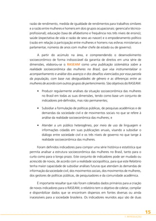 razão de rendimento, medida de igualdade de rendimentos para trabalhos similares
e a razão entre mulheres e homens em dois grupos ocupacionais: gerencial e técnicoprofissional); educação (taxa de alfabetismo e frequência nos três níveis de ensino);
saúde (expectativa de vida e razão de sexo ao nascer) e o empoderamento político
(razão em relação à participação entre mulheres e homens nas esferas ministeriais e
parlamentar, números de anos com mulher chefe de estado ou de governo).
A partir do acúmulo na área, e compreendendo o desenvolvimento
socioeconômico de forma indissociável da garantia de direitos em uma série de
dimensões, elaborou-se o RASEAM como uma publicação sistemática sobre a
realidade socioeconômica das mulheres no Brasil, que visa instrumentalizar o
acompanhamento e análise dos avanços e dos desafios vivenciados por essa parcela
da população, com base nas desigualdades de gênero e as diferenças entre as
mulheres de acordo com outros grupos de pertencimento. São objetivos do RASEAM:
•	 Produzir regularmente análises da situação socioeconômica das mulheres
no Brasil em todas as suas dimensões, tendo como base um conjunto de
indicadores pré-definidos, mas não permanentes;
•	 Subsidiar a formulação de políticas públicas, de pesquisas acadêmicas e de
demandas da sociedade civil e de movimentos sociais no que se refere à
análise da realidade socioeconômica das mulheres; e
•	 Atender a um público heterogêneo, por meio de uso de linguagem e
informações cidadãs em suas publicações anuais, visando a subsidiar o
diálogo entre sociedade civil e os três níveis de governo no que tange à
realidade socioeconômica das mulheres.
Foram definidos indicadores para compor uma série histórica e estatística que
permita analisar a estrutura socioeconômica das mulheres no Brasil, tanto para o
curto como para o longo prazo. Este conjunto de indicadores pode ser mudado ou
acrescido de novos, de acordo com a realidade sociopolítica, para que este Relatório
tenha maior capacidade de subsidiar análises futuras que atendam às demandas de
informação da sociedade civil, dos movimentos sociais, dos movimentos de mulheres,
dos gestores de políticas públicas, de pesquisadores e da comunidade acadêmica.
É importante ressaltar que não foram coletados dados primários para a criação
de novos indicadores para o RASEAM; o relatório tem o objetivo de coletar, compilar
e disponibilizar dados que se encontram dispersos em fontes diversas ou ainda
inacessíveis para a sociedade brasileira. Os indicadores reunidos aqui são de duas

15
1. INTRODUÇÃO

 