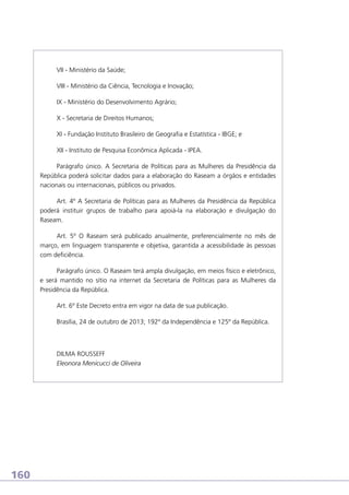 VII - Ministério da Saúde;
VIII - Ministério da Ciência, Tecnologia e Inovação;
IX - Ministério do Desenvolvimento Agrário;
X - Secretaria de Direitos Humanos;
XI - Fundação Instituto Brasileiro de Geografia e Estatística - IBGE; e
XII - Instituto de Pesquisa Econômica Aplicada - IPEA.
Parágrafo único. A Secretaria de Políticas para as Mulheres da Presidência da
República poderá solicitar dados para a elaboração do Raseam a órgãos e entidades
nacionais ou internacionais, públicos ou privados.
Art. 4º A Secretaria de Políticas para as Mulheres da Presidência da República
poderá instituir grupos de trabalho para apoiá-la na elaboração e divulgação do
Raseam.
Art. 5º O Raseam será publicado anualmente, preferencialmente no mês de
março, em linguagem transparente e objetiva, garantida a acessibilidade às pessoas
com deficiência.
Parágrafo único. O Raseam terá ampla divulgação, em meios físico e eletrônico,
e será mantido no sítio na internet da Secretaria de Políticas para as Mulheres da
Presidência da República.
Art. 6º Este Decreto entra em vigor na data de sua publicação.
Brasília, 24 de outubro de 2013; 192º da Independência e 125º da República.

DILMA ROUSSEFF
Eleonora Menicucci de Oliveira

160

 