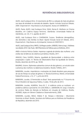 REFERÊNCIAS BIBLIOGRÁFICAS

ALVES, José Eustáquio Diniz. O crescimento da PEA e a redução do hiato de gênero
nas taxas de atividade no mercado de trabalho. Aparte: Inclusão Social em Debate,
2004. Disponível em: http://www.ie.ufrj.br/aparte/, Acesso em 04/08/2013.
ALVES, Paula; ALVES, José Eustáquio Diniz; SILVA, Denise B. Mulheres no Cinema
Brasileiro, em Caderno Espaço Feminino. Uberlândia: Universidade Federal de
Uberlândia, vol. 24, nº 2, ago/dez de 2011.
ALVES, José Eustáquio Diniz e CAVENAGHI, Suzana. Tendências demográficas,
dos domicílios e das famílias no Brasil. Aparte Inclusão Social em Debate, 2012.
Disponível em: http://www.ie.ufrj.br/aparte/, Acesso em 05/07/2013.
ALVES, José Eustáquio Diniz; PINTO, Céli Regina Jardim; JORDÃO, Fátima (orgs.). Mulheres
nas eleições 2010. São Paulo: ABCP/Secretaria de Políticas para as Mulheres, 2012.
ANDI e Instituto Patrícia Galvão. Imprensa e agenda de direitos das mulheres: uma
análise das tendências da cobertura jornalística. Brasília, 2011.
ARAÚJO, Clara; GUEDES, Moema. Igualdade de Oportunidade: a distância entre
proposições e ações. In: Revista do Observatório Brasil da Igualdade de Gênero,
Brasília, dezembro de 2010, pp. 50-66.
BALBINO, Viviane. Diplomata substantivo comum de dois gêneros: um estudo sobre
a presença das mulheres na diplomacia brasileira. Brasília: FUNAG, 2011.
BANDEIRA, Lourdes. Importância e motivações do Estado Brasileiro para pesquisas
de Uso do Tempo no campo de gênero. In: Revista Econômica, Niterói, Universidade
Federal Fluminense, v.12, nº 1, junho de 2010.
BANDEIRA, Lourdes. O Feminicídio no Brasil. Texto apresentado no 7º Encontro do
Fórum Brasileiro de Segurança Pública, Cuiabá, 19 de julho de 2013.
BANDEIRA, Lourdes; ALMEIDA, Tania M. C. A violência contra as mulheres: um
problema coletivo e persistente. Em LEOCÁDIO, E.; LIBARDONI, M. (orgs). O desafio
de construir Redes de Atenção às Mulheres em situação de Violência, Brasília,
AGENDE, Ações em Gênero Cidadania e Desenvolvimento, 2006.
BANDEIRA, Lourdes; MELO, Hildete P. de. Tempos e Memórias – Movimento
Feminista no Brasil. Brasília, Secretaria de Políticas para as Mulheres da Presidência
da República, dezembro de 2010.

161
REFERÊNCIAS BIBLIOGRÁFICAS

 