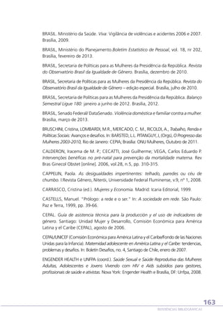 BRASIL. Ministério da Saúde. Viva: Vigilância de violências e acidentes 2006 e 2007.
Brasília, 2009.
BRASIL, Ministério do Planejamento.Boletim Estatístico de Pessoal, vol. 18, nr 202,
Brasília, fevereiro de 2013.
BRASIL, Secretaria de Políticas para as Mulheres da Presidência da República. Revista
do Observatório Brasil da Igualdade de Gênero. Brasília, dezembro de 2010.
BRASIL, Secretaria de Políticas para as Mulheres da Presidência da República. Revista do
Observatório Brasil da Igualdade de Gênero – edição especial. Brasília, julho de 2010.
BRASIL, Secretaria de Políticas para as Mulheres da Presidência da República. Balanço
Semestral Ligue 180: janeiro a junho de 2012. Brasília, 2012.
BRASIL, Senado Federal/ DataSenado. Violência doméstica e familiar contra a mulher.
Brasília, março de 2013.
BRUSCHINI, Cristina, LOMBARDI, M.R., MERCADO, C. M., RICOLDI, A., Trabalho, Renda e
Políticas Sociais: Avanços e desafios. In: BARSTED, L.L. PITANGUY, J, (Orgs), O Progresso das
Mulheres 2003-2010, Rio de Janeiro: CEPIA; Brasília: ONU Mulheres, Outubro de 2011.
CALDERON, Iracema de M. P.; CECATTI, José Guilherme; VEGA, Carlos Eduardo P.
Intervenções benéficas no pré-natal para prevenção da mortalidade materna. Rev
Bras Ginecol Obstet [online]. 2006, vol.28, n.5, pp. 310-315.
CAPPELIN, Paola. As desigualdades impertinentes: telhado, paredes ou céu de
chumbo. I:Revista Gênero, Niterói, Universidade Federal Fluminense, v.9, nº 1, 2008.
CARRASCO, Cristina (ed.). Mujeres y Economia. Madrid: Icaria Editorial, 1999.
CASTELLS, Manuel. “Prólogo: a rede e o ser.” In: A sociedade em rede. São Paulo:
Paz e Terra, 1999, pp. 39-66.
CEPAL. Guía de asistencia técnica para la producción y el uso de indicadores de
género. Santiago: Unidad Mujer y Desarrollo, Comisión Económica para América
Latina y el Caribe (CEPAL), agosto de 2006.
CEPAL/UNICEF (Comisión Económica para América Latina y el Caribe/Fondo de las Naciones
Unidas para la Infancia). Maternidad adolescente en América Latina y el Caribe: tendencias,
problemas y desafíos. In: Boletín Desafíos, no. 4, Santiago de Chile, enero de 2007.
ENGENDER HEALTH e UNFPA (coord.). Saúde Sexual e Saúde Reprodutiva das Mulheres
Adultas, Adolescentes e Jovens Vivendo com HIV e Aids subsídios para gestores,
profissionais de saúde e ativistas. Nova York: Engender Health e Brasília, DF: Unfpa, 2008.

163
REFERÊNCIAS BIBLIOGRÁFICAS

 