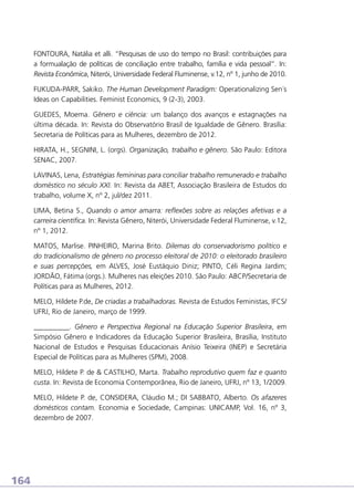 FONTOURA, Natália et alli. “Pesquisas de uso do tempo no Brasil: contribuições para
a formualação de políticas de conciliação entre trabalho, família e vida pessoal”. In:
Revista Econômica, Niterói, Universidade Federal Fluminense, v.12, nº 1, junho de 2010.
FUKUDA-PARR, Sakiko. The Human Development Paradigm: Operationalizing Sen´s
Ideas on Capabilities. Feminist Economics, 9 (2-3), 2003.
GUEDES, Moema. Gênero e ciência: um balanço dos avanços e estagnações na
última década. In: Revista do Observatório Brasil de Igualdade de Gênero. Brasília:
Secretaria de Políticas para as Mulheres, dezembro de 2012.
HIRATA, H., SEGNINI, L. (orgs). Organização, trabalho e gênero. São Paulo: Editora
SENAC, 2007.
LAVINAS, Lena, Estratégias femininas para conciliar trabalho remunerado e trabalho
doméstico no século XXI. In: Revista da ABET, Associação Brasileira de Estudos do
trabalho, volume X, nº 2, jul/dez 2011.
LIMA, Betina S., Quando o amor amarra: reflexões sobre as relações afetivas e a
carreira científica. In: Revista Gênero, Niterói, Universidade Federal Fluminense, v.12,
nº 1, 2012.
MATOS, Marlise. PINHEIRO, Marina Brito. Dilemas do conservadorismo político e
do tradicionalismo de gênero no processo eleitoral de 2010: o eleitorado brasileiro
e suas percepções, em ALVES, José Eustáquio Diniz; PINTO, Céli Regina Jardim;
JORDÃO, Fátima (orgs.). Mulheres nas eleições 2010. São Paulo: ABCP/Secretaria de
Políticas para as Mulheres, 2012.
MELO, Hildete P.de, De criadas a trabalhadoras. Revista de Estudos Feministas, IFCS/
UFRJ, Rio de Janeiro, março de 1999.
__________. Gênero e Perspectiva Regional na Educação Superior Brasileira, em
Simpósio Gênero e Indicadores da Educação Superior Brasileira, Brasília, Instituto
Nacional de Estudos e Pesquisas Educacionais Anísio Teixeira (INEP) e Secretária
Especial de Políticas para as Mulheres (SPM), 2008.
MELO, Hildete P. de  CASTILHO, Marta. Trabalho reprodutivo quem faz e quanto
custa. In: Revista de Economia Contemporânea, Rio de Janeiro, UFRJ, nº 13, 1/2009.
MELO, Hildete P. de, CONSIDERA, Cláudio M.; DI SABBATO, Alberto. Os afazeres
domésticos contam. Economia e Sociedade, Campinas: UNICAMP, Vol. 16, nº 3,
dezembro de 2007.

164

 