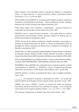 MELO, Hildete P. de  OLIVEIRA, André B. Mercado de Trabalho e a Previdência
Social – um olhar feminista. In: Revista Econômica, Niterói, Universidade Federal
Fluminense, v.13, nº 1, junho de 2009.
MELO, Hildete P. de,  SABBATO, A., Divisão sexual do trabalho e pobreza, Autonomia
Econômica e Empoderamento da Mulher – Textos Acadêmicos, Brasília, Fundação
Alexandre de Gusmão, Ministério das Relações Exteriores, 2011.
PENA, Maria Valéria Junho. Mulheres e trabalhadoras – presença feminina na
constituição do sistema fabril. Rio de Janeiro: Paz e Terra, 1981.
PINHEIRO, Luana S., Vozes Femininas na Política – uma análise sobre as mulheres
parlamentares pós-Constituinte, Brasília, Secretaria Especial de Políticas para as
Mulheres da Presidência da República, 2007.
PORTO, Comba M. Os afazeres domésticos, trabalho doméstico remunerado e a
proteção do estado democrático de direito. In: Revista do Observatório Brasil da
Igualdade de Gênero, Secretaria de Políticas Para as Mulheres da Presidência da
República, dezembro de 2010.
RISTOFF, Dilvo. A mulher na Educação Superior Brasileira. Simpósio Gênero e Indicadores
da Educação Superior Brasileira, Brasília, Instituto Nacional de Estudos e Pesquisas
Educacionais Anísio Teixeira (INEP) e Secretaria de Políticas para as Mulheres (SPM), 2008.
ROCHA, Maria Isabel Baltar (org). Trabalho e Gênero – mudanças, permanências e desafios.
Campinas: ABET, NEPO/UNICAMP; CEDEPLAR/UFMG; São Paulo: Editora 34, 2000.
ROSEMBERG, Fúlvia; MADSEN, Nina. Educação formal, mulheres e gênero no Brasil
contemporâneo. In. BARSTED, L.L. PITANGUY, J. (Orgs.). O Progresso das Mulheres
2003-2010. Rio de Janeiro: CEPIA; Brasília: ONU Mulheres, 2011. pp.393-394.
SAFFIOTI, Heleieth. A mulher na Sociedade de Classe: mito e realidade. Petrópolis:
Vozes, 1976.
_________.  Do artesanal ao industrial: a exploração da mulher – um estudo das
operárias têxteis de confecções no Brasil e Estados Unidos. São Paulo: Hucitec, 1981.
SABÓIA, Ana Lucia e SOARES, Cristiane. O conceito de chefia nas pesquisas
domiciliares através do recorte por sexo e presença do cônjuge – uma contribuição
à discussão da feminização da pobreza. Niterói, v. 4, n. 2, p. 53-71, 1. sem. 2004.
SEN, Amartya, Development as Freedom. New York: Anchor Books, 1999.

165
REFERÊNCIAS BIBLIOGRÁFICAS

 