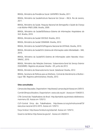 BRASIL, Ministério da Previdência Social. DATAPREV. Brasília, 2011.
BRASIL, Ministério da Saúde/Instituto Nacional do Câncer – INCA. Rio de Janeiro,
2011.
BRASIL, Ministério da Saúde. Pesquisa Nacional de Demografia e Saúde da Criança
e da Mulher–PNDS 2006. Brasília, 2009.
BRASIL, Ministério da Saúde/SE/Datasus–Sistema de Informações Hospitalares do
SUS. Brasília, 2010.
BRASIL, Ministério da Saúde/ SISCOLO. Brasília, 2012.
BRASIL, Ministério da Saúde/ SISMAMA. Brasília, 2012.
BRASIL, Ministério da Saúde/SVS/Programa Nacional de DST/Aids. Brasília, 2010.
BRASIL, Ministério da Saúde/SVS–Sistema de Informações sobre Mortalidade – SIM,
2010.
BRASIL, Ministério da Saúde/SVS–Sistema de Informações sobre Nascidos Vivos–
SINASC, 2010.
BRASIL, Ministério das Relações Exteriores. Subsecretaria-Geral do Serviço Exterior
(SGEX/MRE). Registros de pessoal. Brasília – DF, junho de 2013.
BRASIL, Ministério do Desenvolvimento Social. DataSocial. Brasília, 2012.
BRASIL, Secretaria de Políticas para as Mulheres. Central de Atendimento à Mulher–
Ligue 180. Registros administrativos. Brasília, 2012.

Sites consultados
Câmara dos Deputados. Disponível em: http://www2.camara.leg.br/ Acesso em 23/5/13.
Comitê Olímpico Brasileiro. Disponível em: www.cob.org.br/ . Acesso em 15/4/2013.
CTB–Central dos Trabalhadores do Brasil. http://portalctb.org.br/site/a-ctb/diretoriamainmenu-50. Acesso em 13/5/13.
CUT–Central Única dos Trabalhadores. http://www.cut.org.br/institucional/73/
executiva-nacional-2012-2015. Acesso em 13/5/13.
Força Sindical. http://www.fsindical.org.br/portal/. Acesso em 13/5/13.
Governo da Bahia–http://www.ba.gov.br/ . Acesso em 2/6/2013.

167
REFERÊNCIAS BIBLIOGRÁFICAS

 