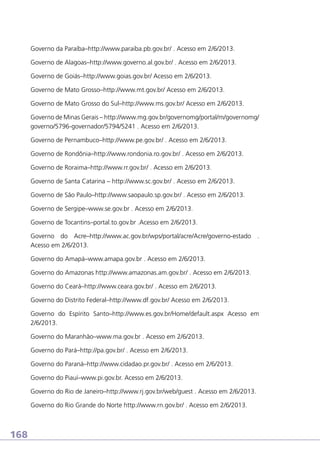 Governo da Paraíba–http://www.paraiba.pb.gov.br/ . Acesso em 2/6/2013.
Governo de Alagoas–http://www.governo.al.gov.br/ . Acesso em 2/6/2013.
Governo de Goiás–http://www.goias.gov.br/ Acesso em 2/6/2013.
Governo de Mato Grosso–http://www.mt.gov.br/ Acesso em 2/6/2013.
Governo de Mato Grosso do Sul–http://www.ms.gov.br/ Acesso em 2/6/2013.
Governo de Minas Gerais – http://www.mg.gov.br/governomg/portal/m/governomg/
governo/5796-governador/5794/5241 . Acesso em 2/6/2013.
Governo de Pernambuco–http://www.pe.gov.br/ . Acesso em 2/6/2013.
Governo de Rondônia–http://www.rondonia.ro.gov.br/ . Acesso em 2/6/2013.
Governo de Roraima–http://www.rr.gov.br/ . Acesso em 2/6/2013.
Governo de Santa Catarina – http://www.sc.gov.br/ . Acesso em 2/6/2013.
Governo de São Paulo–http://www.saopaulo.sp.gov.br/ . Acesso em 2/6/2013.
Governo de Sergipe–www.se.gov.br . Acesso em 2/6/2013.
Governo de Tocantins–portal.to.gov.br .Acesso em 2/6/2013.
Governo do Acre–http://www.ac.gov.br/wps/portal/acre/Acre/governo-estado .
Acesso em 2/6/2013.
Governo do Amapá–www.amapa.gov.br . Acesso em 2/6/2013.
Governo do Amazonas http://www.amazonas.am.gov.br/ . Acesso em 2/6/2013.
Governo do Ceará–http://www.ceara.gov.br/ . Acesso em 2/6/2013.
Governo do Distrito Federal–http://www.df.gov.br/ Acesso em 2/6/2013.
Governo do Espírito Santo–http://www.es.gov.br/Home/default.aspx Acesso em
2/6/2013.
Governo do Maranhão–www.ma.gov.br . Acesso em 2/6/2013.
Governo do Pará–http://pa.gov.br/ . Acesso em 2/6/2013.
Governo do Paraná–http://www.cidadao.pr.gov.br/ . Acesso em 2/6/2013.
Governo do Piauí–www.pi.gov.br. Acesso em 2/6/2013.
Governo do Rio de Janeiro–http://www.rj.gov.br/web/guest . Acesso em 2/6/2013.
Governo do Rio Grande do Norte http://www.rn.gov.br/ . Acesso em 2/6/2013.

168

 
