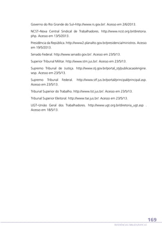 Governo do Rio Grande do Sul–http://www.rs.gov.br/. Acesso em 2/6/2013.
NCST–Nova Central Sindical de Trabalhadores. http://www.ncst.org.br/diretoria.
php. Acesso em 13/5/2013.
Presidência da República. http://www2.planalto.gov.br/presidencia/ministros. Acesso
em 19/5/2013.
Senado Federal. http://www.senado.gov.br/. Acesso em 23/5/13.
Superior Tribunal Militar. http://www.stm.jus.br/. Acesso em 23/5/13.
Supremo Tribunal de Justiça. http://www.stj.gov.br/portal_stj/publicacao/engine.
wsp. Acesso em 23/5/13.
Supremo Tribunal
Acesso em 23/5/13.

Federal.

http://www.stf.jus.br/portal/principal/principal.asp.

Tribunal Superior do Trabalho. http://www.tst.jus.br/. Acesso em 23/5/13.
Tribunal Superior Eleitoral. http://www.tse.jus.br/. Acesso em 23/5/13.
UGT–União Geral dos Trabalhadores. http://www.ugt.org.br/diretoria_ugt.asp .
Acesso em 18/5/13.

169
REFERÊNCIAS BIBLIOGRÁFICAS

 