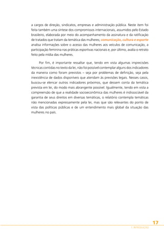 a cargos de direção, sindicatos, empresas e administração pública. Neste item foi
feita também uma síntese dos compromissos internacionais, assumidos pelo Estado
brasileiro, elaborada por meio do acompanhamento da assinatura e da ratificação
de tratados que tratam da temática das mulheres; comunicação, cultura e esporte
analisa informações sobre o acesso das mulheres aos veículos de comunicação, a
participação feminina nas práticas esportivas nacionais e, por último, avalia o retrato
feito pela mídia das mulheres.
Por fim, é importante ressaltar que, tendo em vista algumas imprecisões
técnicas contidas no texto da lei, não foi possível contemplar alguns dos indicadores
da maneira como foram previstos – seja por problemas de definição, seja pela
inexistência de dados disponíveis que atendam às previsões legais. Nesses casos,
buscou-se elencar outros indicadores próximos, que dessem conta da temática
prevista em lei, do modo mais abrangente possível. Igualmente, tendo em vista a
compreensão de que a realidade socioeconômica das mulheres é indissociável da
garantia de seus direitos em diversas temáticas, o relatório contempla temáticas
não mencionadas expressamente pela lei, mas que são relevantes do ponto de
vista das políticas públicas e de um entendimento mais global da situação das
mulheres no país.

17
1. INTRODUÇÃO

 
