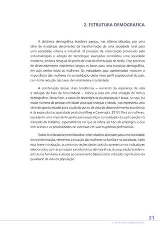 2. ESTRUTURA DEMOGRÁFICA

A dinâmica demográfica brasileira passou, nas últimas décadas, por uma
série de mudanças decorrentes da transformação de uma sociedade rural para
uma sociedade urbana e industrial. O processo de urbanização provocado pela
industrialização e adoção de tecnologias avançadas consolidou uma sociedade
moderna, embora desigual do ponto de vista da distribuição de renda. Esse processo
de desenvolvimento econômico lançou as bases para uma transição demográfica,
em cujo centro estão as mulheres. Os indicadores aqui apresentados mostram a
importância das mulheres na consolidação deste novo perfil populacional do país,
com forte redução das taxas de natalidade e mortalidade.
A combinação dessas duas tendências – aumento da esperança de vida
e redução da taxa de fecundidade – coloca o país em uma situação de bônus
demográfico. Nessa fase, a razão de dependência da população é baixa, ou seja, há
maior número de pessoas em idade ativa que crianças e idosos. Isto representa uma
série de oportunidades para o país do ponto de vista do desenvolvimento econômico
e da expansão da capacidade produtiva (Alves e Cavenaghi, 2012). Para as mulheres,
representa uma importante janela para expansão e consolidação da participação no
mercado de trabalho, especialmente no que se refere ao tipo de empregos a que
têm acesso e as possibilidades de ascensão em suas trajetórias profissionais.
Todos os indicadores monitorados neste relatório apontam para uma sociedade
em transformação, referentes à situação das mulheres na família e na sociedade. Após
esta breve introdução, as próximas seções deste capítulo apresentam os indicadores
selecionados com as principais características demográficas da população brasileira:
estruturas familiares e acesso ao saneamento básico como indicador significativo da
qualidade de vida da população.

21
2. ESTRUTURA DEMOGRÁFICA

 