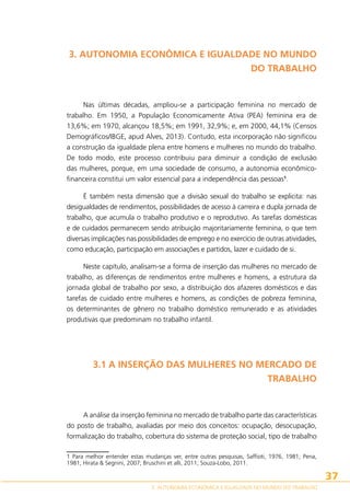 3. AUTONOMIA ECONÔMICA E IGUALDADE NO MUNDO
DO TRABALHO

Nas últimas décadas, ampliou-se a participação feminina no mercado de
trabalho. Em 1950, a População Economicamente Ativa (PEA) feminina era de
13,6%; em 1970, alcançou 18,5%; em 1991, 32,9%; e, em 2000, 44,1% (Censos
Demográficos/IBGE, apud Alves, 2013). Contudo, esta incorporação não significou
a construção da igualdade plena entre homens e mulheres no mundo do trabalho.
De todo modo, este processo contribuiu para diminuir a condição de exclusão
das mulheres, porque, em uma sociedade de consumo, a autonomia econômicofinanceira constitui um valor essencial para a independência das pessoas1.
É também nesta dimensão que a divisão sexual do trabalho se explicita: nas
desigualdades de rendimentos, possibilidades de acesso à carreira e dupla jornada de
trabalho, que acumula o trabalho produtivo e o reprodutivo. As tarefas domésticas
e de cuidados permanecem sendo atribuição majoritariamente feminina, o que tem
diversas implicações nas possibilidades de emprego e no exercício de outras atividades,
como educação, participação em associações e partidos, lazer e cuidado de si.
Neste capítulo, analisam-se a forma de inserção das mulheres no mercado de
trabalho, as diferenças de rendimentos entre mulheres e homens, a estrutura da
jornada global de trabalho por sexo, a distribuição dos afazeres domésticos e das
tarefas de cuidado entre mulheres e homens, as condições de pobreza feminina,
os determinantes de gênero no trabalho doméstico remunerado e as atividades
produtivas que predominam no trabalho infantil.

3.1 A INSERÇÃO DAS MULHERES NO MERCADO DE
TRABALHO

A análise da inserção feminina no mercado de trabalho parte das características
do posto de trabalho, avaliadas por meio dos conceitos: ocupação, desocupação,
formalização do trabalho, cobertura do sistema de proteção social, tipo de trabalho
1 Para melhor entender estas mudanças ver, entre outras pesquisas, Saffioti, 1976, 1981; Pena,
1981; Hirata  Segnini, 2007; Bruschini et alli, 2011; Souza-Lobo, 2011.

37
3. AUTONOMIA ECONÔMICA E IGUALDADE NO MUNDO DO TRABALHO

 