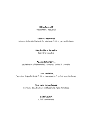 Dilma Rousseff
Presidenta da República

Eleonora Menicucci
Ministra de Estado Chefe da Secretaria de Políticas para as Mulheres

Lourdes Maria Bandeira
Secretária Executiva

Aparecida Gonçalves
Secretária de Enfrentamento à Violência contra as Mulheres

Tatau Godinho
Secretária de Avaliação de Políticas e Autonomia Econômica das Mulheres

Vera Lucia Lemos Soares
Secretária de Articulação Institucional e Ações Temáticas

Linda Goulart
Chefe de Gabinete

 