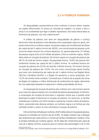 3.5 A POBREZA FEMININA

As desigualdades socioeconômicas entre mulheres e homens dizem respeito
aos papéis diferenciados no acesso ao mercado de trabalho, no acesso a bens e
ativos e na invisibilidade que rege o trabalho reprodutivo. Elas estão relacionadas ao
fenômeno da pobreza, mas não o determinam6.
A análise da pobreza com base em desigualdades de gênero e cor/raça
demonstra níveis de pobreza muito elevados entre a população negra em geral, com
piores níveis entre as mulheres negras. As pessoas negras com rendimentos familiares
per capita de até ½ salário mínimo são 38,9%, uma concentração de pessoas muito
acima da média nacional. Em números absolutos, há, aproximadamente, 37 milhões
de pessoas negras entre os 55 milhões de pobres. Entre as mulheres negras, 39,8%
delas estão em situação de pobreza. Os homens negros em situação de pobreza são
38,1% do total de homens negros. Na população branca, 19,9% das pessoas têm
rendimento familiar per capita de até ½ salário mínimo. As mulheres brancas em
situação de pobreza são 20,3% do total de mulheres brancas. Os homens brancos
em situação de pobreza são 19,5%. Há uma maior concentração destas famílias
que vivem com rendimentos per capita de até ½ salário mínimo nas Regiões Norte
(38,2%) e Nordeste (42,9%); e a Região Sul apresenta a menor proporção, com
13,2% de famílias nesta condição. É provável que a história da ocupação das terras
da Região Sul explique a melhor distribuição de rendimentos da região, decorrente
de uma exploração baseada em pequenas e médias propriedades de terras.
A comparação da situação de pobreza das mulheres com a dos homens aponta
que o sexo tem alguma relação com a condição de pobreza da população. Entretanto,
a comparação da situação de brancas/os e negras/os mostra que a questão racial
desempenha papel fundamental na situação da pobreza. Em particular, as famílias
chefiadas por mulheres com filhos tendem a apresentar maiores índices de pobreza.
Assim, associando estas diversas variáveis, as mulheres negras e as famílias por elas
chefiadas tendem a serem as mais vulneráveis à situação de pobreza.
Entre as famílias chefiadas por mulheres, 26,6% delas estão em situação de pobreza,
enquanto as chefiadas por homens são de 22,8%. Os dados mostram que a elevação
dos rendimentos per capita diminui o número de famílias chefiadas por mulheres. Entre
as famílias chefiadas por mulheres apenas, 18,3% delas têm rendimentos per capita de
mais de 2 salários mínimos, enquanto para os homens esta percentagem é de 21,4%
6 Sobre esta questão, veja a linha de pobreza traçada no feminino no artigo Melo  Sabbato, 2011.

55
3. AUTONOMIA ECONÔMICA E IGUALDADE NO MUNDO DO TRABALHO

 
