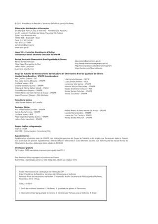 © 2013. Presidência da República. Secretaria de Políticas para as Mulheres
Elaboração, distribuição e informações
Secretaria de Políticas para as Mulheres – Presidência da República
Via N1 Leste s/nº, Pavilhão das Metas, Praça dos Três Poderes
Zona Cívico-Administrativa
70150-908 – Brasília/DF - Brasil
Fone: (61) 3411-4246
Fax: (61) 3327-7464
spmulheres@spm.gov.br
www.spm.gov.br
Ligue 180 – Central de Atendimento à Mulher
Coordenação Geral: Secretaria Executiva da SPM/PR
Equipe Técnica do Observatório Brasil Igualdade de Gênero
Renata Barreto Preturlan
Filipe Hagen Evangelista da Silva
Helena Patini Lancellotti
Luanne da Cruz Carrion

observatorio@spmulheres.gov.br
http://www.observatoriodegenero.gov.br/
http://www.facebook.com/observatoriogenero
https://twitter.com/ObservaGenero

Grupo de Trabalho de Monitoramento de Indicadores do Observatório Brasil da Igualdade de Gênero
Lourdes Maria Bandeira – SPM/PR (coordenadora)
Ana Carolina Querino – OIT
Lilian Arruda Marques – DIEESE
Ana Maria Gomes Mesquita – SPM/PR
Luana Simões Pinheiro – IPEA
Cristiane Soares – IBGE
Luciana da Silva Santos – SPM/PR
Cristina Monteiro Queiroz – SPM/PR
Mariana Mazzini Marcondes – SPM/PR
Gláucia de Fátima Barban Morelli – CNDM
Natália de Oliveira Fontoura – IPEA
Guaia Monteiro Siqueira – SPM/PR
Renata Barreto Preturlan – SPM/PR
Hildete Pereira de Melo Hermes de Araújo – SPM/PR
Silvana Zuccolotto – SPM/PR
Joana Chamusca Chagas – ONU Mulheres
Consultoria técnica
Layla Daniele Pedreira de Carvalho
Revisão e Edição
Ana Julieta Teodoro Cleaver – SPM/PR
Camila Rocha Firmino – SPM/PR
Cristiane Soares – IBGE
Filipe Hagen Evangelista da Silva – SPM/PR
Helena Patini Lancellotti – SPM/PR

Hildete Pereira de Melo Hermes de Araújo – SPM/PR
Lourdes Maria Bandeira – SPM/PR
Luanne da Cruz Carrion – SPM/PR
Renata Barreto Preturlan – SPM/PR

Projeto Gráfico e diagramação
Gráfica - AGBR
AGCOM - Comunicação e Consultoria LTDA.
Agradecimentos
Agradecemos a todos/as os/as da SPM/PR, das instituições parceiras do Grupo de Trabalho e dos órgãos que forneceram dados e fizeram
essa publicação ser possível. Agradecemos a Mariana Mazzini Marcondes e Guaia Monteiro Siqueira, que fizeram parte da equipe técnica do
Observatório durante a elaboração desta edição do RASEAM.
Distribuição gratuita
1a Tiragem: 3000 exemplares impressos (português) Nov/2013

Este Relatório utiliza linguagem inclusiva em seus textos
É permitida a reprodução parcial ou total desta obra, desde que citada a fonte.

Dados Internacionais de Catalogação da Publicação (CIP)
Brasil. Presidência da República. Secretaria de Políticas para as Mulheres.
Relatório Anual Socioeconômico da Mulher. 1ª Impressão. Brasília: Secretaria de Políticas para as Mulheres,
Novembro, 2013. 170 pg
ISSN 2318-5619
1. Perfil das mulheres brasileiras. 2. Mulheres. 3. Igualdade de gênero. 4. Feminismo
I. Observatório Brasil da Igualdade de Gênero. II. Secretaria de Políticas para as Mulheres. III. Brasil

 