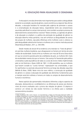 4. EDUCAÇÃO PARA IGUALDADE E CIDADANIA

A educação é uma das dimensões mais importantes para avaliar a desigualdade
existente na sociedade, seja ela de gênero, racial, econômica ou regional. Nas últimas
décadas, a educação brasileira foi marcada pela urgência de promover o acesso
e a universalização da educação básica, respondendo tanto aos compromissos
assumidos pelo Brasil no campo internacional, como também ao próprio processo de
desenvolvimento socioeconômico nacional.1 Neste contexto, as agendas de gênero
e de educação se ampliam e a política de promoção da igualdade de gênero na
educação desenha metas paritárias, mas sem enfatizar as desigualdades de acesso
dos grupos de mulheres, seja pelas diferenças entre mulheres rurais e urbanas ou
pela desigualdade salarial entre homens e mulheres com o mesmo nível educacional
(Rosemberg  Madsen, 2011, p. 393-394).
Desde meados do século XX se evidencia uma reversão no “hiato de gênero”
em prol das mulheres brasileiras, que ultrapassaram os homens em termos de anos
médios de escolaridade. Exceto entre as mulheres com mais de 50 anos (faixa etária
em que se concentra grande parte das analfabetas do país), as mulheres têm níveis
de escolaridade maiores do que os homens. Este avanço foi favorecido pela política
universalista e pela equivalência de todos os cursos de ensino médio implementada
pela Lei de Diretrizes e Bases (LDB) de 1961. A LDB possibilitou que as mulheres
que haviam cursado os “cursos normais” ingressassem nas universidades, o que
foi significativo na ascensão educacional feminina ao longo das décadas seguintes
(Beltrão  Alves, 2009). Neste início do novo milênio, a construção da igualdade
de gênero e o acesso à educação de qualidade são elementos fundamentais para
a inserção social de mulheres e homens em todos os campos do desenvolvimento
humano e econômico.
Neste capítulo são apresentados indicadores referentes a alguns aspectos da
educação, destacando-se o analfabetismo e as diferenças de acesso aos diversos
níveis de ensino analisados sob o prisma das relações de gênero. O objetivo é
construir um retrato da vida escolar feminina e os efeitos para a realidade
socioeconômica brasileira.
1 Estas mudanças têm como marcos: Lei de Diretrizes e Bases da Educação Nacional (LDB), Lei
9.394/96, Parâmetros Curriculares Nacionais (PCN) de 1997 e 1999. Nos anos 2000, o Plano Nacional
da Educação (PNE) de 2001, a criação da Secretária de Políticas para as Mulheres da Presidência
da República, em 2003, da Secretaria de Educação Continuada, Alfabetização e Diversidade do
Ministério de Educação, e a realização das Conferências Nacionais para as Mulheres (2004, 2007 e
2011), os Planos Nacionais de Políticas para as Mulheres as Conferências Nacionais de Educação e o
Plano de Desenvolvimento da Educação (PDE).

67
4. EDUCAÇÃO PARA A IGUALDADE E CIDADANIA

 